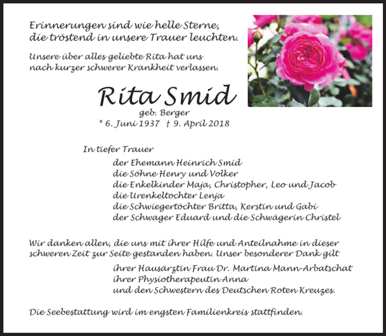 <p>Erinnerungen sind wie helle Sterne,<br />die tröstend in unsere Trauer leuchten.<br />Unsere über alles geliebte Rita hat uns<br />nach kurzer schwerer Krankheit verlassen.</p><p>Rita Smid<br />geb. Berger<br />* 6. Juni 1937 † 9. April 2018</p><p>In tiefer Trauer<br />der Ehemann Heinrich Smid<br />die Söhne Henry und Volker<br />die Enkelkinder Maja, Christopher, Leo und Jacob<br />die Urenkeltochter Lenja<br />die Schwiegertöchter Britta, Kerstin und Gabi<br />der Schwager Eduard und die Schwägerin Christel<br />Wir danken allen, die uns mit ihrer Hilfe und Anteilnahme in dieser<br />schweren Zeit zur Seite gestanden haben. Unser besonderer Dank gilt<br />ihrer Hausärztin Frau Dr. Martina Mann-Arbatschat<br />ihrer Physiotherapeutin Anna<br />und den Schwestern des Deutschen Roten Kreuzes.<br />Die Seebestattung wird im engsten Familienkreis stattfinden.</p>