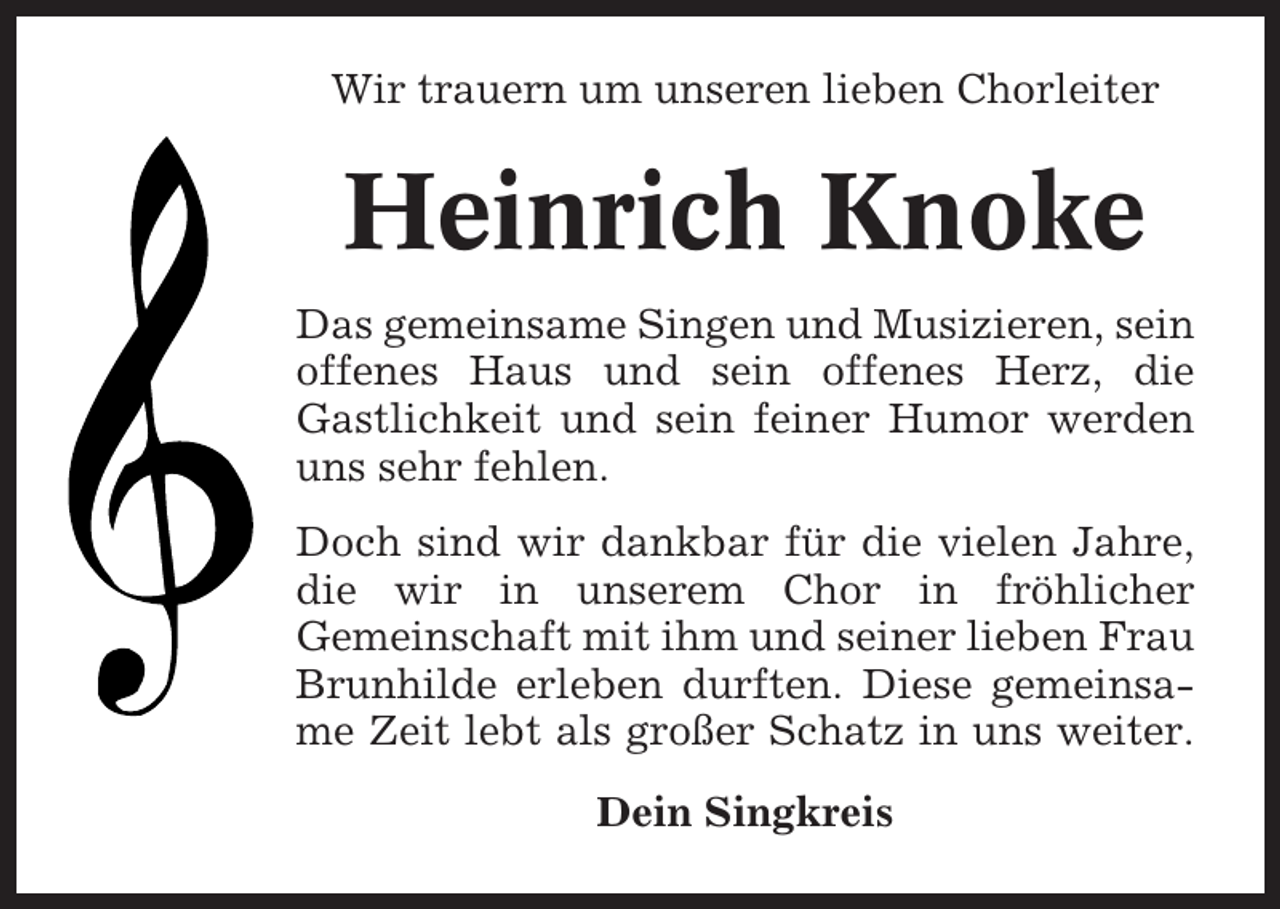 <p>Wir trauern um unseren lieben Chorleiter</p><p>Heinrich Knoke<br />Das gemeinsame Singen und Musizieren, sein<br />offenes Haus und sein offenes Herz, die<br />Gastlichkeit und sein feiner Humor werden<br />uns sehr fehlen.<br />Doch sind wir dankbar für die vielen Jahre,<br />die wir in unserem Chor in fröhlicher<br />Gemeinschaft mit ihm und seiner lieben Frau<br />Brunhilde erleben durften. Diese gemeinsame Zeit lebt als großer Schatz in uns weiter.<br />Dein Singkreis</p>
