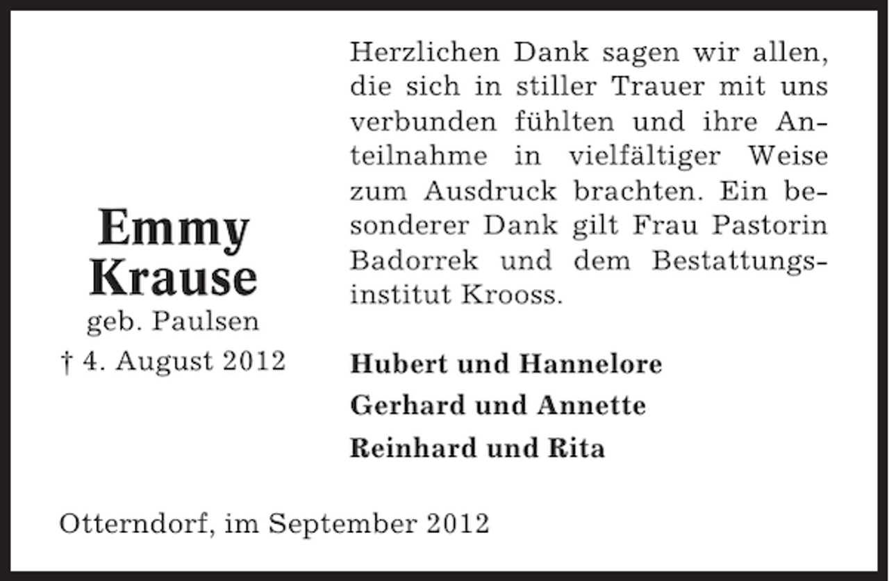 <p>Emmy<br />Krause<br />geb. Paulsen<br />† 4. August 2012</p><p>Herzlichen Dank sagen wir allen,<br />die sich in stiller Trauer mit uns<br />verbunden fühlten und ihre Anteilnahme in vielfältiger Weise<br />zum Ausdruck brachten. Ein besonderer Dank gilt Frau Pastorin<br />Badorrek und dem Bestattungsinstitut Krooss.<br />Hubert und Hannelore<br />Gerhard und Annette<br />Reinhard und Rita</p><p>Otterndorf, im September 2012</p>