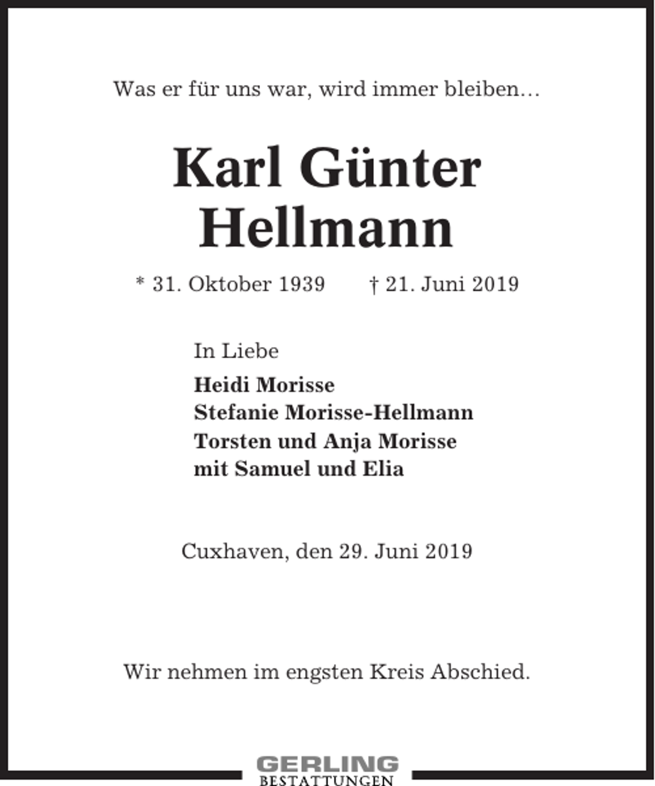 <p>Was er für uns war, wird immer bleiben…</p><p>Karl Günter<br />Hellmann<br />* 31. Oktober 1939</p><p>† 21. Juni 2019</p><p>In Liebe<br />Heidi Morisse<br />Stefanie Morisse-Hellmann<br />Torsten und Anja Morisse<br />mit Samuel und Elia</p><p>Cuxhaven, den 29. Juni 2019</p><p>Wir nehmen im engsten Kreis Abschied.</p>