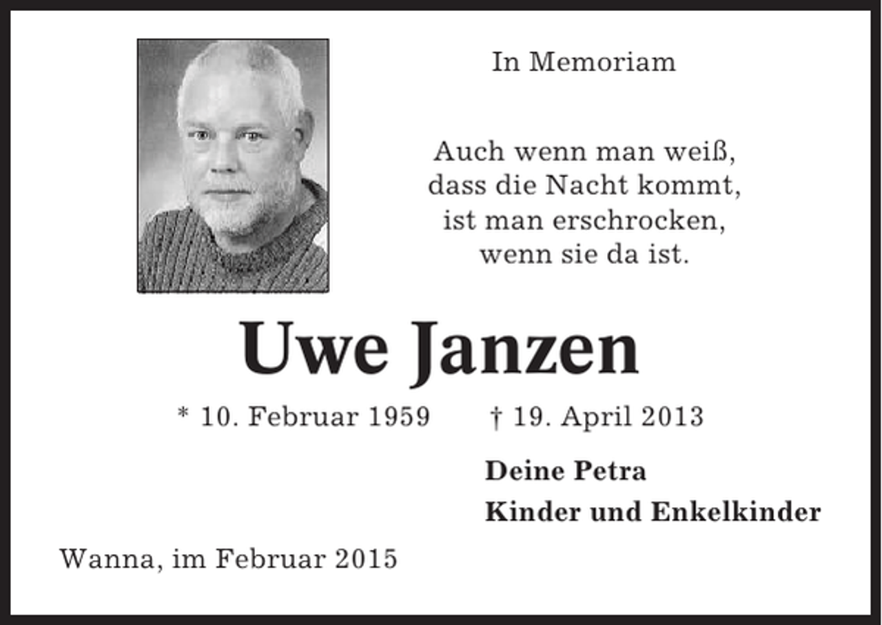 <p>In Memoriam<br />Auch wenn man weiß,<br />dass die Nacht kommt,<br />ist man erschrocken,<br />wenn sie da ist.</p><p>Uwe Janzen<br />* 10. Februar 1959</p><p>† 19. April 2013<br />Deine Petra<br />Kinder und Enkelkinder</p><p>Wanna, im Februar 2015</p>
