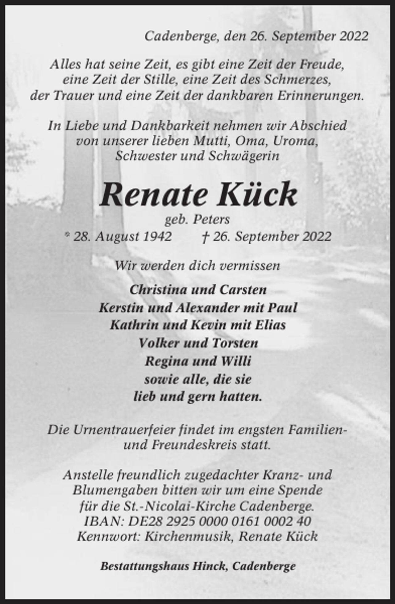 <p>Cadenberge, den 26. September 2022<br />Alles hat seine Zeit, es gibt eine Zeit der Freude,<br />eine Zeit der Stille, eine Zeit des Schmerzes,<br />der Trauer und eine Zeit der dankbaren Erinnerungen.<br />In Liebe und Dankbarkeit nehmen wir Abschied<br />von unserer lieben Mutti, Oma, Uroma,<br />Schwester und Schwägerin</p><p>Renate Kück<br />geb. Peters<br />* 28. August 1942<br />† 26. September 2022<br />Wir werden dich vermissen<br />Christina und Carsten<br />Kerstin und Alexander mit Paul<br />Kathrin und Kevin mit Elias<br />Volker und Torsten<br />Regina und Willi<br />sowie alle, die sie<br />lieb und gern hatten.<br />Die Urnentrauerfeier findet im engsten Familienund Freundeskreis statt.<br />Anstelle freundlich zugedachter Kranz- und<br />Blumengaben bitten wir um eine Spende<br />für die St.-Nicolai-Kirche Cadenberge.<br />IBAN: DE28 2925 000161 0002 40<br />Kennwort: Kirchenmusik, Renate Kück<br />Bestattungshaus Hinck, Cadenberge</p>