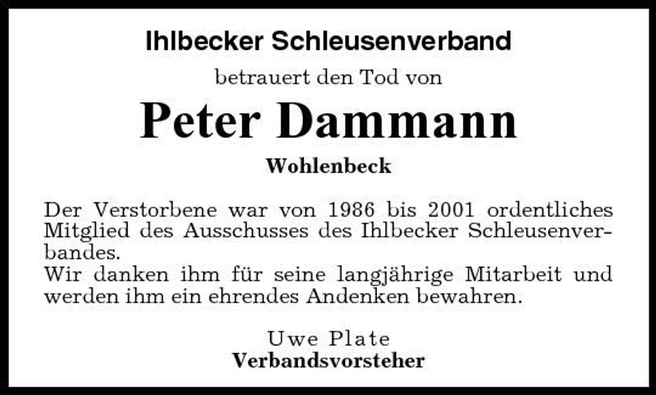 <p>Ihlbecker Schleusenverband<br />betrauert den Tod von</p><p>Peter Dammann<br />Wohlenbeck Der Verstorbene war von 1986 bis 2001 ordentliches Mitglied des Ausschusses des Ihlbecker Schleusenverbandes. Wir danken ihm für seine langjährige Mitarbeit und werden ihm ein ehrendes Andenken bewahren. Uwe Plate Verbandsvorsteher</p>