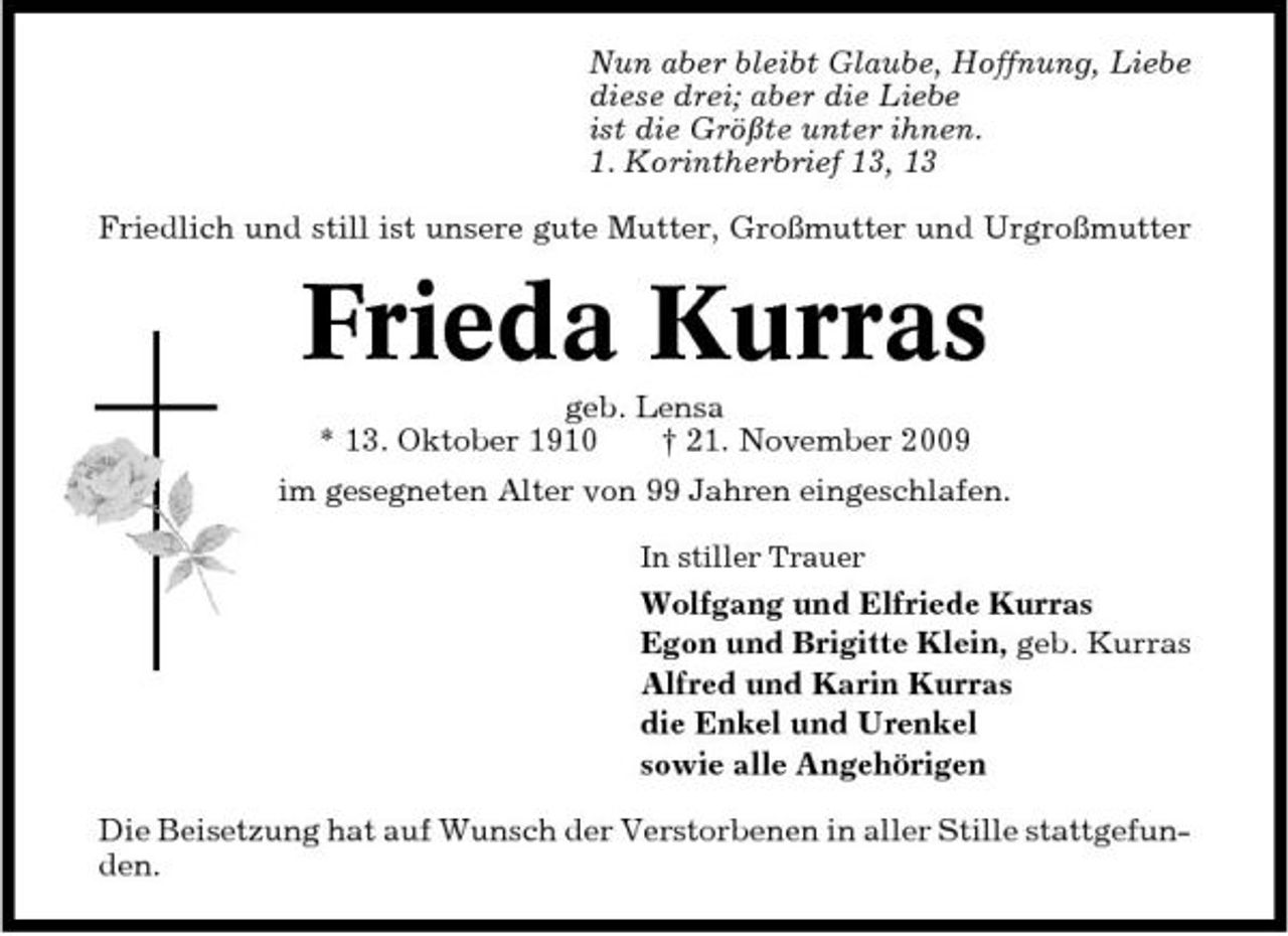 <p>Nun aber bleibt Glaube, Hoffnung, Liebe diese drei; aber die Liebe ist die Größte unter ihnen. 1. Korintherbrief 13, 13 Friedlich und still ist unsere gute Mutter, Großmutter und Urgroßmutter</p><p>Frieda Kurras<br />geb. Lensa * 13. Oktober 1910 † 21. November 2009 im gesegneten Alter von 99 Jahren eingeschlafen.<br />In stiller Trauer</p><p>Wolfgang und Elfriede Kurras Egon und Brigitte Klein, geb. Kurras Alfred und Karin Kurras die Enkel und Urenkel sowie alle Angehörigen Die Beisetzung hat auf Wunsch der Verstorbenen in aller Stille stattgefunden.</p>