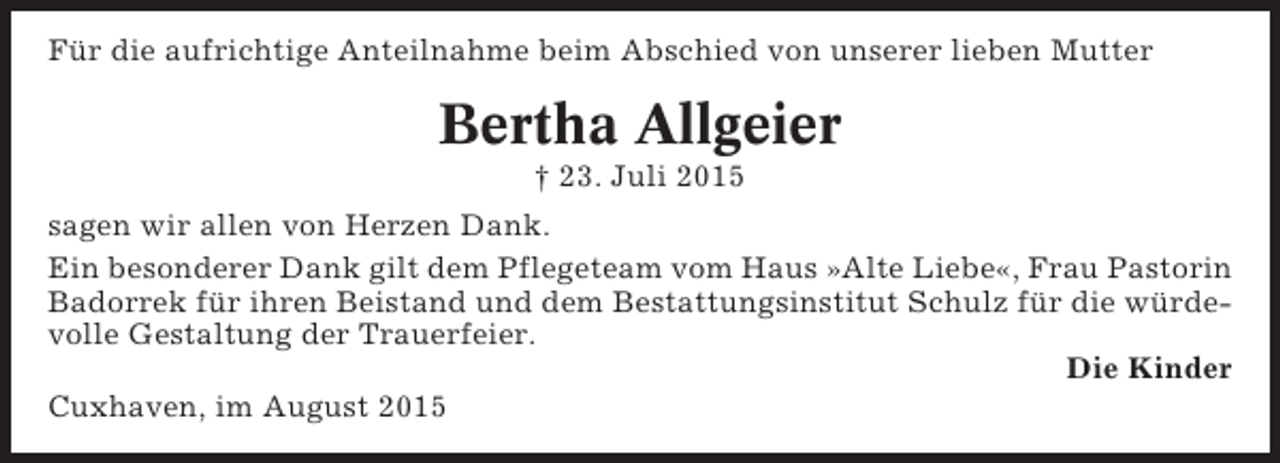 <p>Für die aufrichtige Anteilnahme beim Abschied von unserer lieben Mutter</p><p>Bertha Allgeier<br />† 23. Juli 2015<br />sagen wir allen von Herzen Dank.<br />Ein besonderer Dank gilt dem Pflegeteam vom Haus »Alte Liebe«, Frau Pastorin<br />Badorrek für ihren Beistand und dem Bestattungsinstitut Schulz für die würdevolle Gestaltung der Trauerfeier.<br />Die Kinder<br />Cuxhaven, im August 2015</p>