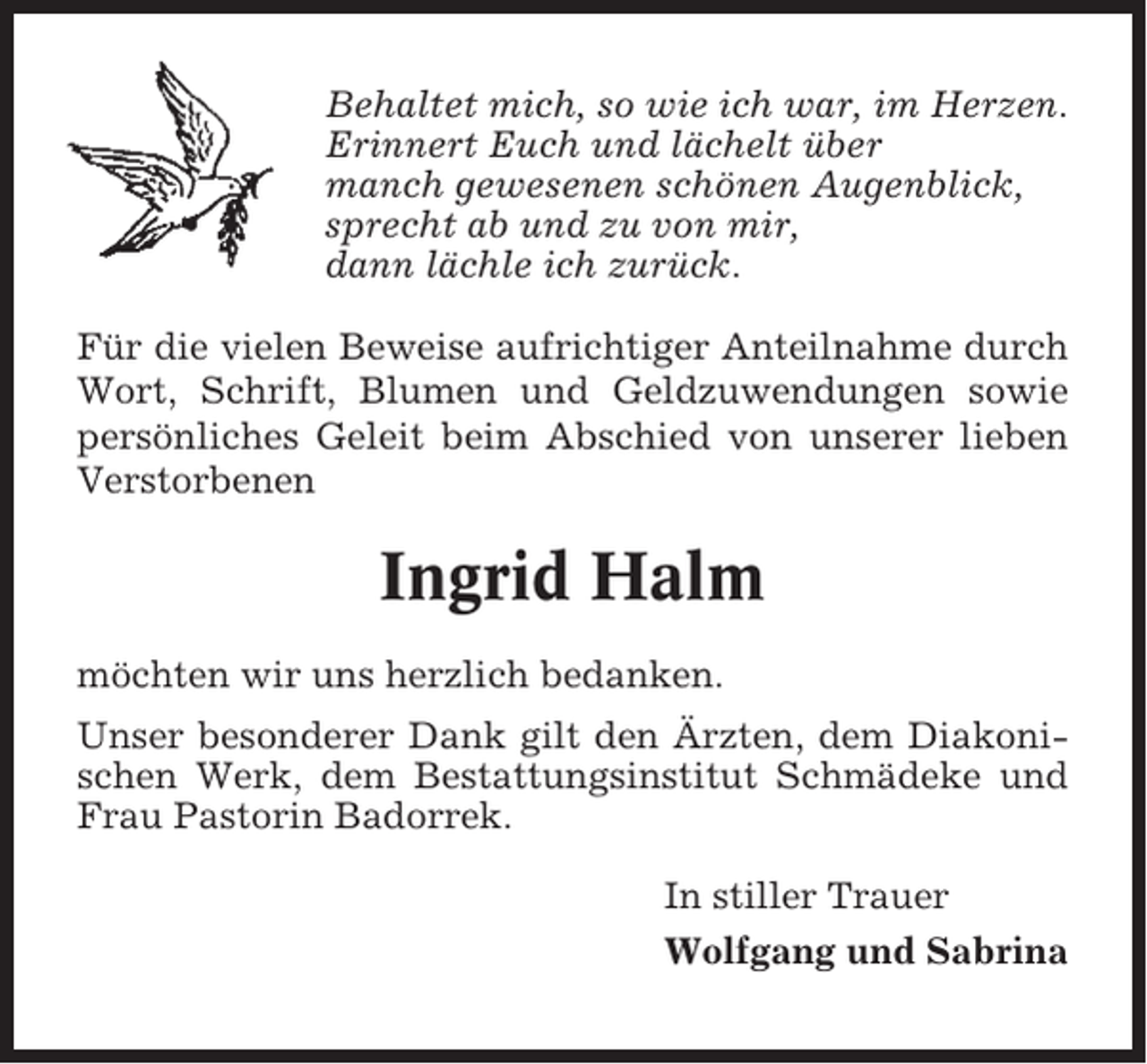 <p>Behaltet mich, so wie ich war, im Herzen.<br />Erinnert Euch und lächelt über<br />manch gewesenen schönen Augenblick,<br />sprecht ab und zu von mir,<br />dann lächle ich zurück.<br />Für die vielen Beweise aufrichtiger Anteilnahme durch<br />Wort, Schrift, Blumen und Geldzuwendungen sowie<br />persönliches Geleit beim Abschied von unserer lieben<br />Verstorbenen</p><p>Ingrid Halm<br />möchten wir uns herzlich bedanken.<br />Unser besonderer Dank gilt den Ärzten, dem Diakonischen Werk, dem Bestattungsinstitut Schmädeke und<br />Frau Pastorin Badorrek.<br />In stiller Trauer<br />Wolfgang und Sabrina</p>