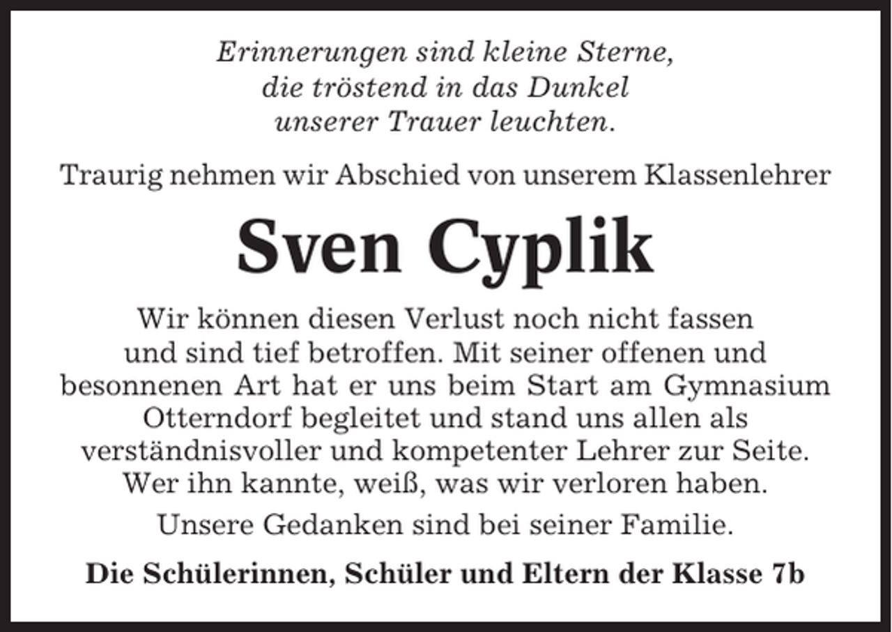 <p>Erinnerungen sind kleine Sterne,<br />die tröstend in das Dunkel<br />unserer Trauer leuchten.<br />Traurig nehmen wir Abschied von unserem Klassenlehrer</p><p>Sven Cyplik<br />Wir können diesen Verlust noch nicht fassen<br />und sind tief betroffen. Mit seiner offenen und<br />besonnenen Art hat er uns beim Start am Gymnasium<br />Otterndorf begleitet und stand uns allen als<br />verständnisvoller und kompetenter Lehrer zur Seite.<br />Wer ihn kannte, weiß, was wir verloren haben.<br />Unsere Gedanken sind bei seiner Familie.<br />Die Schülerinnen, Schüler und Eltern der Klasse 7b</p>