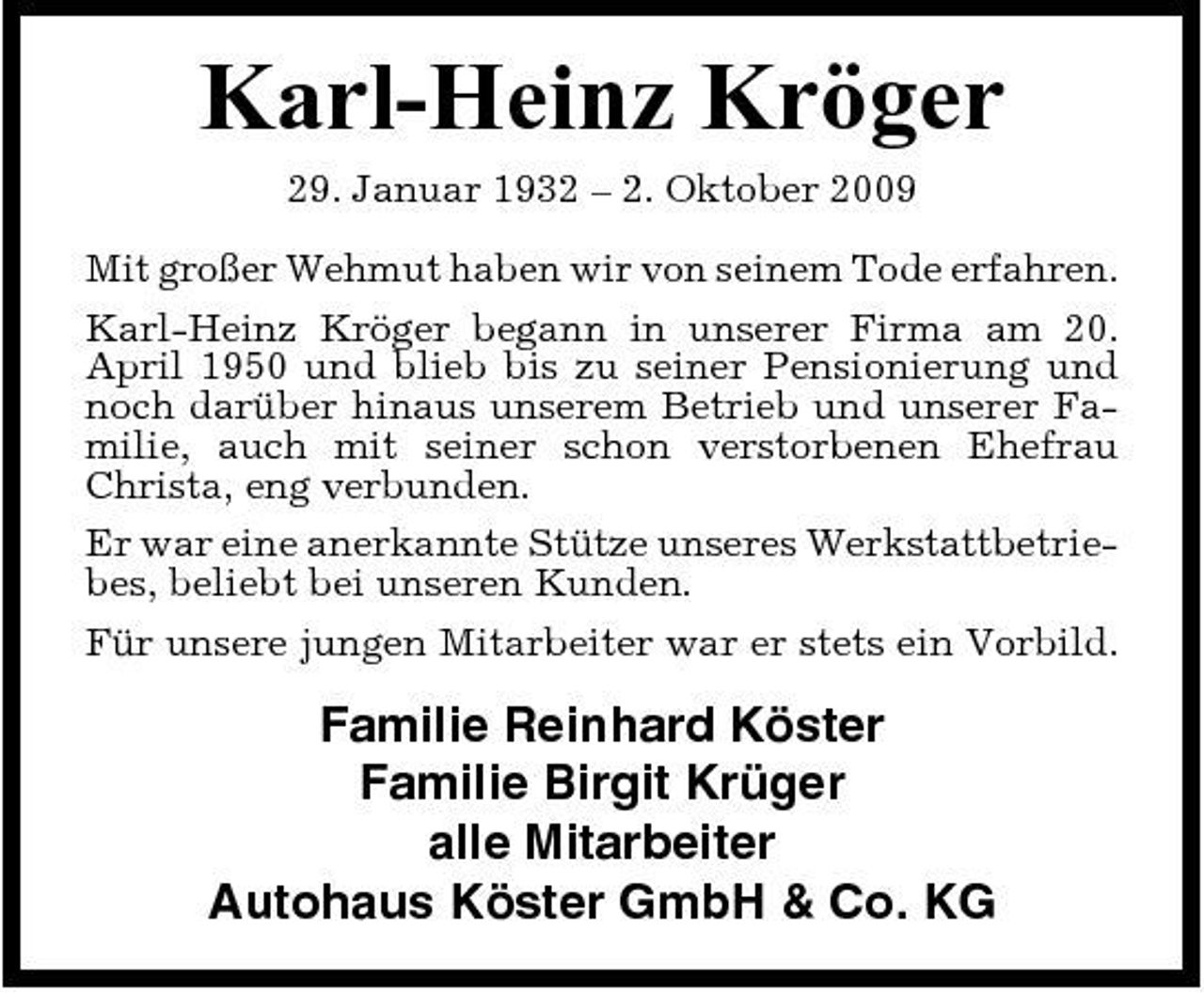<p>Karl-Heinz Kröger<br />29. Januar 1932 – 2. Oktober 2009 Mit großer Wehmut haben wir von seinem Tode erfahren. Karl-Heinz Kröger begann in unserer Firma am 20. April 1950 und blieb bis zu seiner Pensionierung und noch darüber hinaus unserem Betrieb und unserer Familie, auch mit seiner schon verstorbenen Ehefrau Christa, eng verbunden. Er war eine anerkannte Stütze unseres Werkstattbetriebes, beliebt bei unseren Kunden. Für unsere jungen Mitarbeiter war er stets ein Vorbild.</p><p>Familie Reinhard Köster Familie Birgit Krüger alle Mitarbeiter Autohaus Köster GmbH &amp; Co. KG</p>