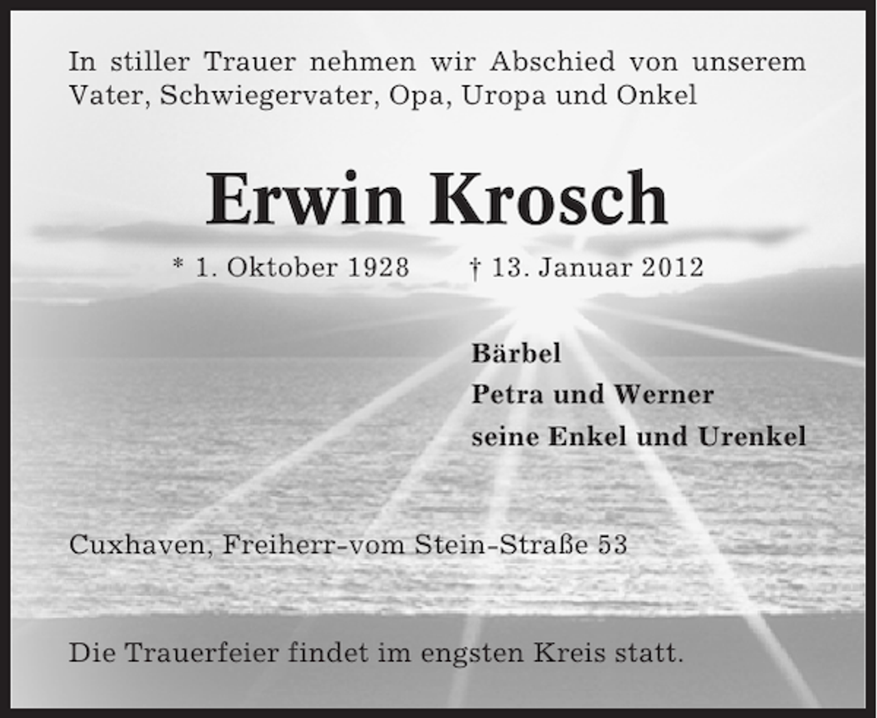 <p>In stiller Trauer nehmen wir Abschied von unserem<br />Vater, Schwiegervater, Opa, Uropa und Onkel</p><p>Erwin Krosch<br />* 1. Oktober 1928</p><p>† 13. Januar 2012<br />Bärbel<br />Petra und Werner<br />seine Enkel und Urenkel</p><p>Cuxhaven, Freiherr-vom Stein-Straße 53</p><p>Die Trauerfeier findet im engsten Kreis statt.</p>