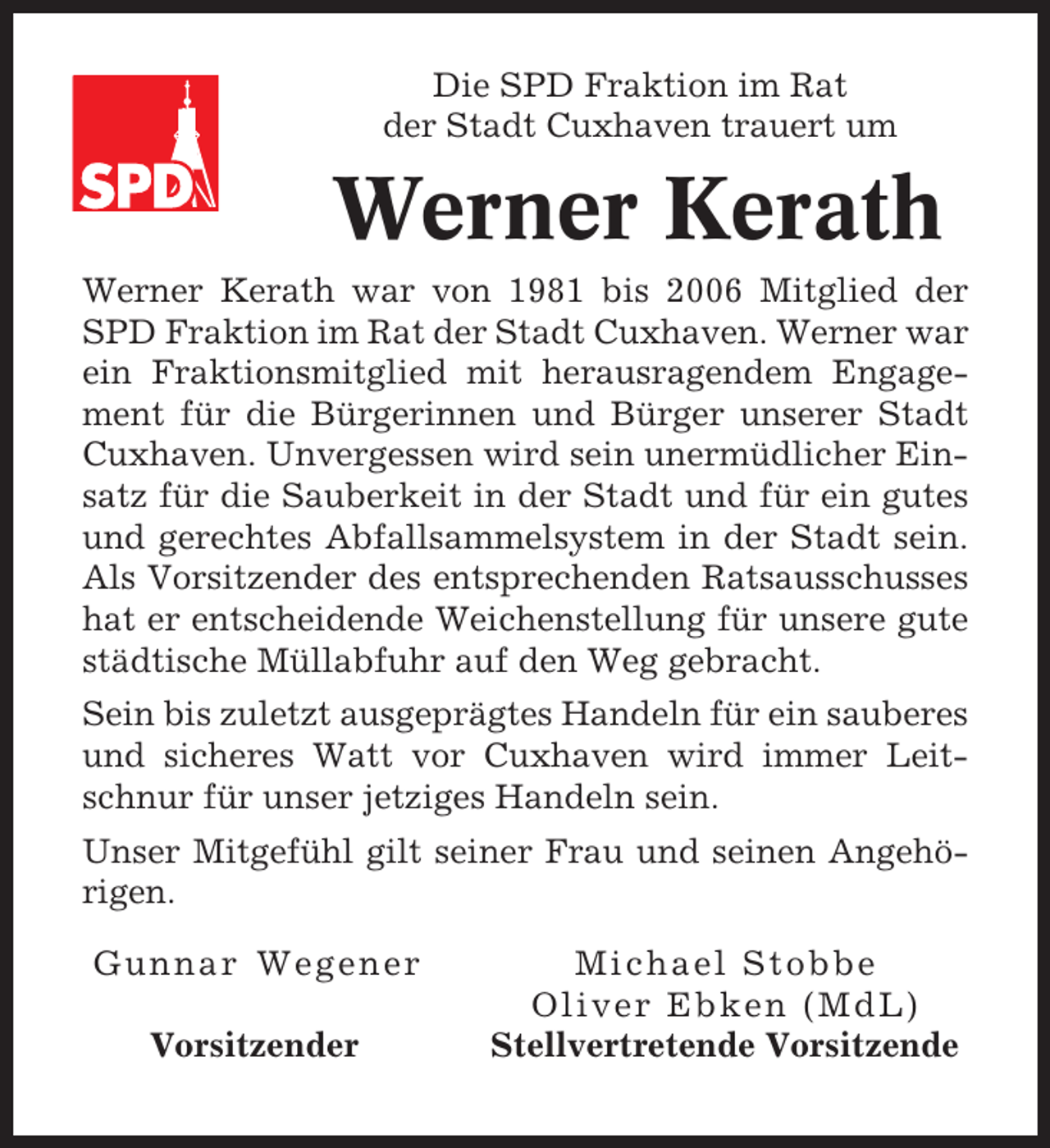 <p>Die SPD Fraktion im Rat<br />der Stadt Cuxhaven trauert um</p><p>Werner Kerath<br />Werner Kerath war von 1981 bis 2006 Mitglied der<br />SPD Fraktion im Rat der Stadt Cuxhaven. Werner war<br />ein Fraktionsmitglied mit herausragendem Engagement für die Bürgerinnen und Bürger unserer Stadt<br />Cuxhaven. Unvergessen wird sein unermüdlicher Einsatz für die Sauberkeit in der Stadt und für ein gutes<br />und gerechtes Abfallsammelsystem in der Stadt sein.<br />Als Vorsitzender des entsprechenden Ratsausschusses<br />hat er entscheidende Weichenstellung für unsere gute<br />städtische Müllabfuhr auf den Weg gebracht.<br />Sein bis zuletzt ausgeprägtes Handeln für ein sauberes<br />und sicheres Watt vor Cuxhaven wird immer Leitschnur für unser jetziges Handeln sein.<br />Unser Mitgefühl gilt seiner Frau und seinen Angehörigen.<br />Gunnar Wegener<br />Vorsitzender</p><p>Michael Stobbe<br />Oliver Ebken (MdL)<br />Stellvertretende Vorsitzende</p>