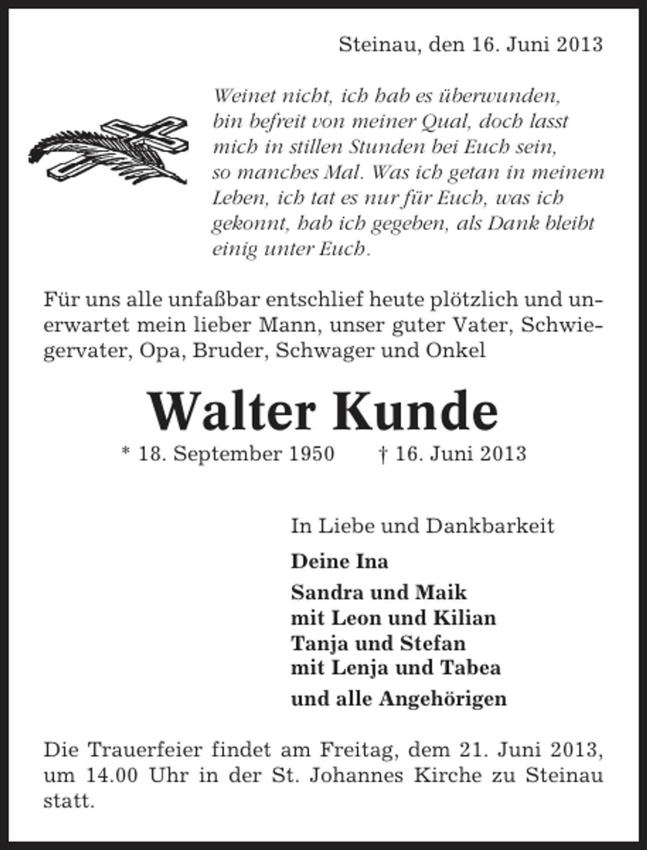 <p>Steinau, den 16. Juni 2013<br />Weinet nicht, ich hab es überwunden,<br />bin befreit von meiner Qual, doch lasst<br />mich in stillen Stunden bei Euch sein,<br />so manches Mal. Was ich getan in meinem<br />Leben, ich tat es nur für Euch, was ich<br />gekonnt, hab ich gegeben, als Dank bleibt<br />einig unter Euch.<br />Für uns alle unfaßbar entschlief heute plötzlich und unerwartet mein lieber Mann, unser guter Vater, Schwiegervater, Opa, Bruder, Schwager und Onkel</p><p>Walter Kunde<br />* 18. September 1950</p><p>† 16. Juni 2013</p><p>In Liebe und Dankbarkeit<br />Deine Ina<br />Sandra und Maik<br />mit Leon und Kilian<br />Tanja und Stefan<br />mit Lenja und Tabea<br />und alle Angehörigen<br />Die Trauerfeier findet am Freitag, dem 21. Juni 2013,<br />um 14.00 Uhr in der St. Johannes Kirche zu Steinau<br />statt.</p>