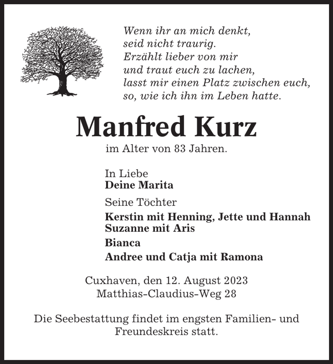 <p>Wenn ihr an mich denkt,<br />seid nicht traurig.<br />Erzählt lieber von mir<br />und traut euch zu lachen,<br />lasst mir einen Platz zwischen euch,<br />so, wie ich ihn im Leben hatte.</p><p>Manfred Kurz<br />im Alter von 83 Jahren.<br />In Liebe<br />Deine Marita<br />Seine Töchter<br />Kerstin mit Henning, Jette und Hannah<br />Suzanne mit Aris<br />Bianca<br />Andree und Catja mit Ramona<br />Cuxhaven, den 12. August 2023<br />Matthias-Claudius-Weg 28<br />Die Seebestattung findet im engsten Familien- und<br />Freundeskreis statt.</p>