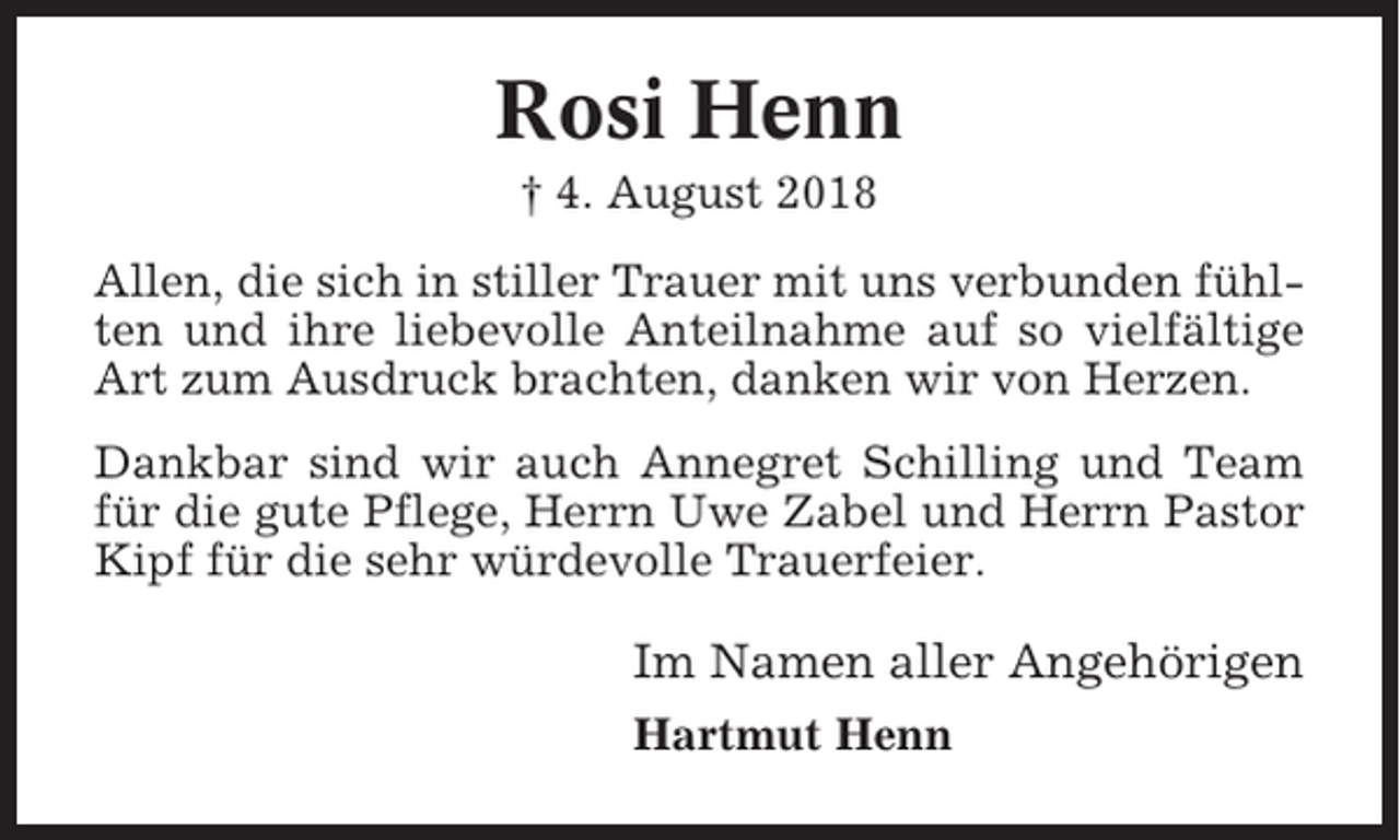 <p>Rosi Henn<br />† 4. August 2018<br />Allen, die sich in stiller Trauer mit uns verbunden fühlten und ihre liebevolle Anteilnahme auf so vielfältige<br />Art zum Ausdruck brachten, danken wir von Herzen.<br />Dankbar sind wir auch Annegret Schilling und Team<br />für die gute Pflege, Herrn Uwe Zabel und Herrn Pastor<br />Kipf für die sehr würdevolle Trauerfeier.</p><p>Im Namen aller Angehörigen<br />Hartmut Henn</p>