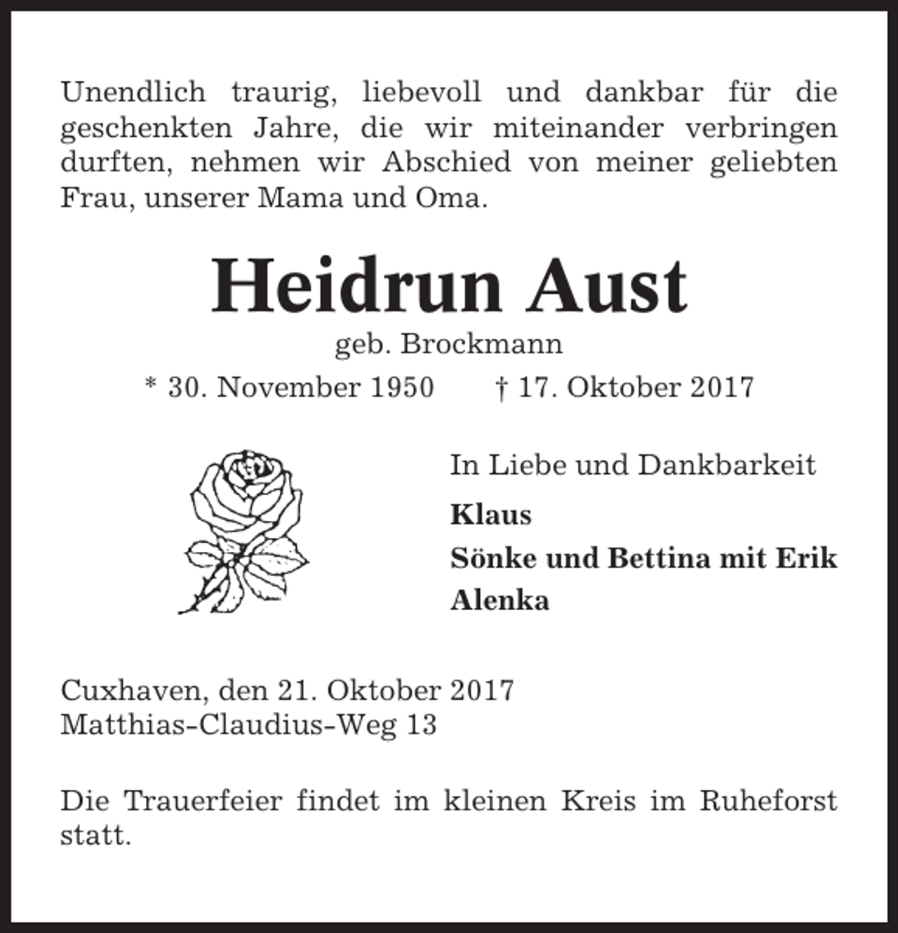 <p>Unendlich traurig, liebevoll und dankbar für die<br />geschenkten Jahre, die wir miteinander verbringen<br />durften, nehmen wir Abschied von meiner geliebten<br />Frau, unserer Mama und Oma.</p><p>Heidrun Aust<br />geb. Brockmann<br />* 30. November 1950<br />† 17. Oktober 2017<br />In Liebe und Dankbarkeit<br />Klaus<br />Sönke und Bettina mit Erik<br />Alenka<br />Cuxhaven, den 21. Oktober 2017<br />Matthias-Claudius-Weg 13<br />Die Trauerfeier findet im kleinen Kreis im Ruheforst<br />statt.</p>