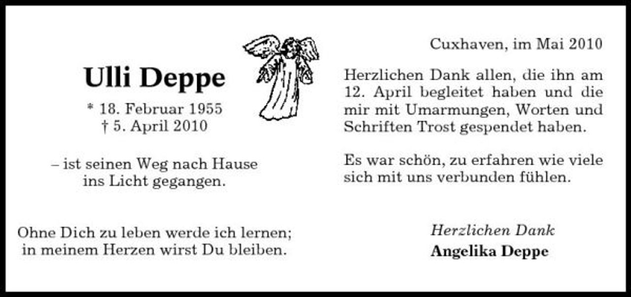 <p>Cuxhaven, im Mai 2010</p><p>Ulli Deppe<br />* 18. Februar 1955 † 5. April 2010 – ist seinen Weg nach Hause ins Licht gegangen. Ohne Dich zu leben werde ich lernen; in meinem Herzen wirst Du bleiben.</p><p>Herzlichen Dank allen, die ihn am 12. April begleitet haben und die mir mit Umarmungen, Worten und Schriften Trost gespendet haben. Es war schön, zu erfahren wie viele sich mit uns verbunden fühlen.</p><p>Herzlichen Dank Angelika Deppe</p>