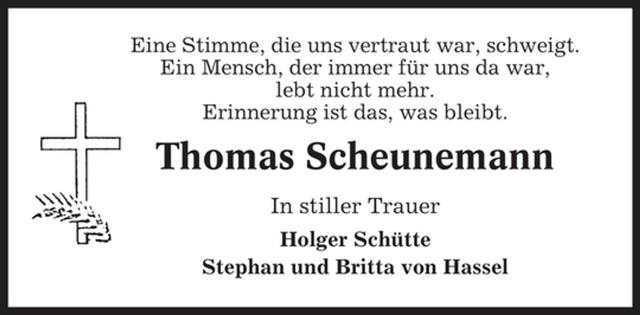 <p>Eine Stimme, die uns vertraut war, schweigt. Ein Mensch, der immer für uns da war, lebt nicht mehr. Erinnerung ist das, was bleibt.</p>
<p>Thomas Scheunemann<br />In stiller Trauer<br />Holger Schütte Stephan und Britta von Hassel</p>