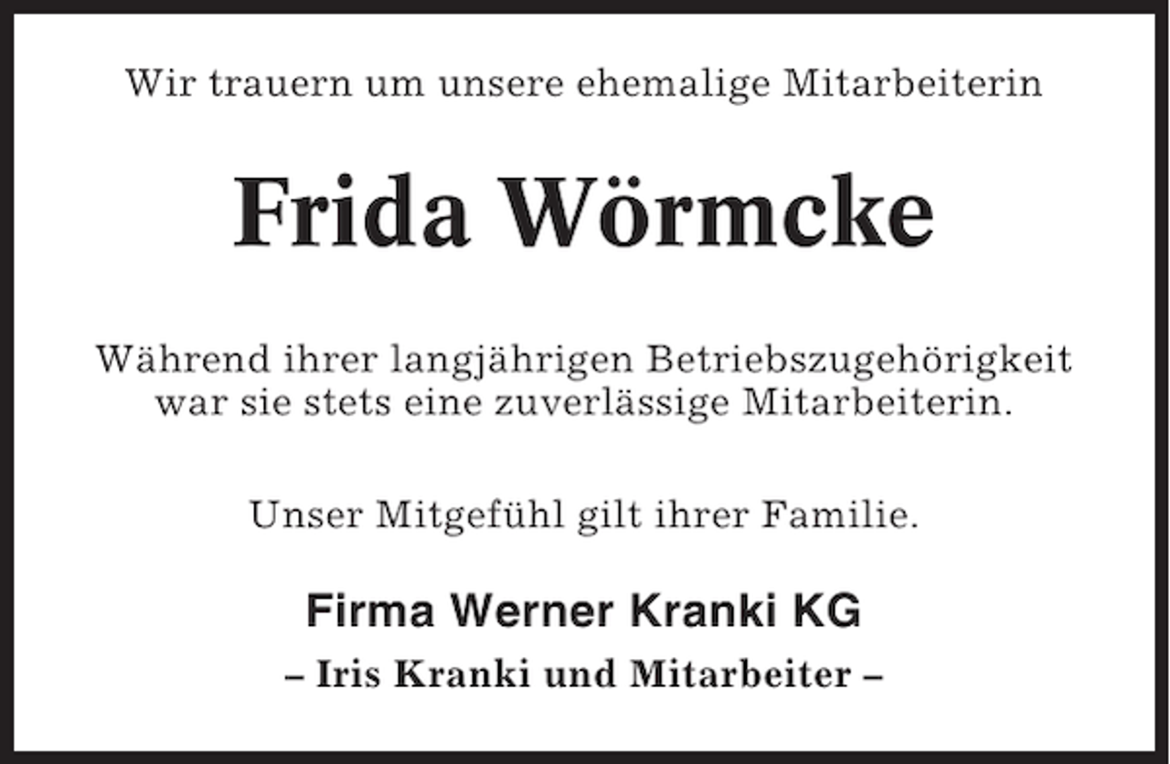<p>Wir trauern um unsere ehemalige Mitarbeiterin</p><p>Frida Wörmcke<br />Während ihrer langjährigen Betriebszugehörigkeit<br />war sie stets eine zuverlässige Mitarbeiterin.<br />Unser Mitgefühl gilt ihrer Familie.</p><p>Firma Werner Kranki KG<br />– Iris Kranki und Mitarbeiter –</p>