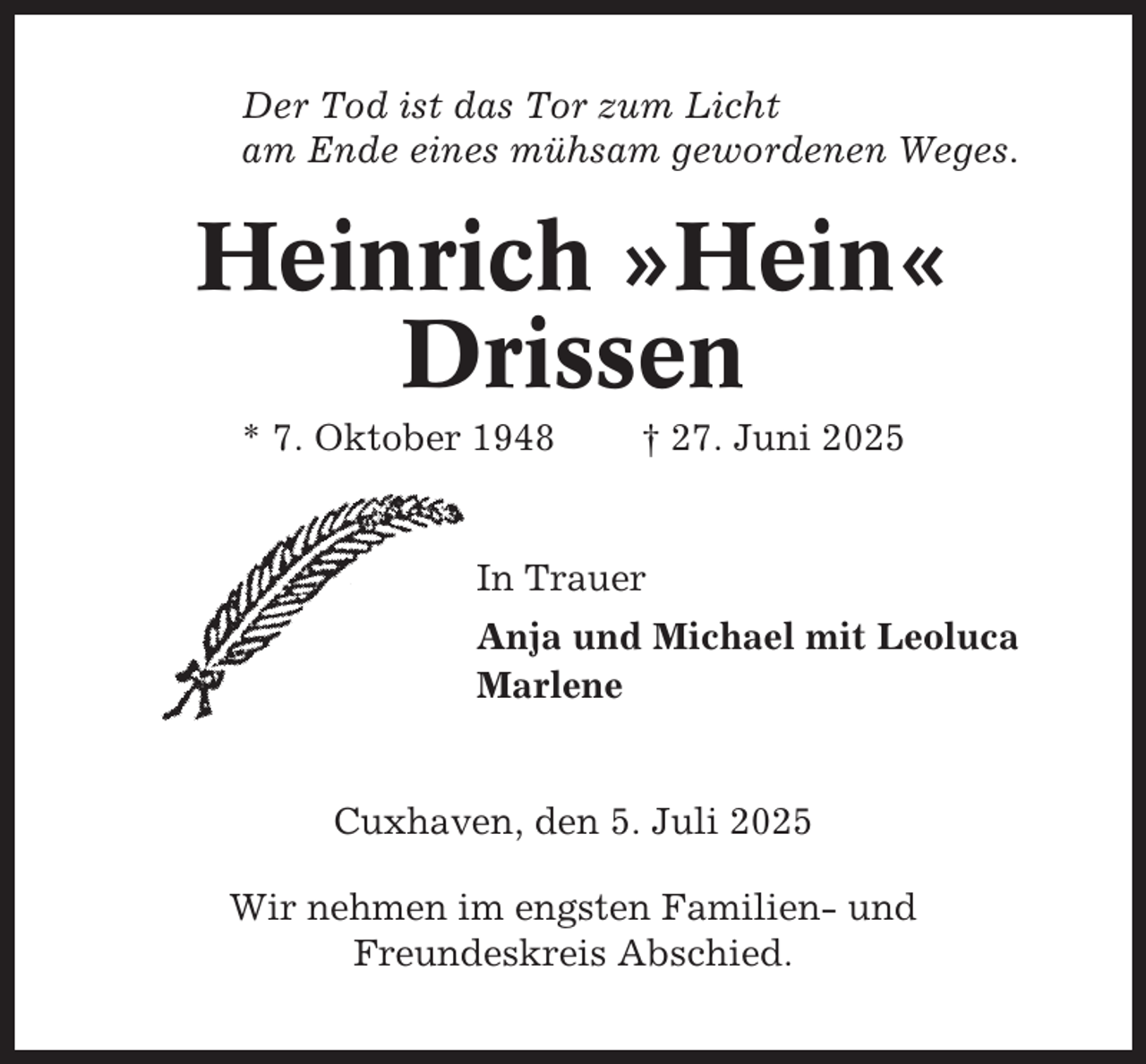 <p>Der Tod ist das Tor zum Licht<br />am Ende eines mühsam gewordenen Weges.</p><p>Heinrich »Hein«<br />Drissen<br />* 7. Oktober 1948</p><p>† 27. Juni 2025</p><p>In Trauer<br />Anja und Michael mit Leoluca<br />Marlene</p><p>Cuxhaven, den 5. Juli 2025<br />Wir nehmen im engsten Familien- und<br />Freundeskreis Abschied.</p>