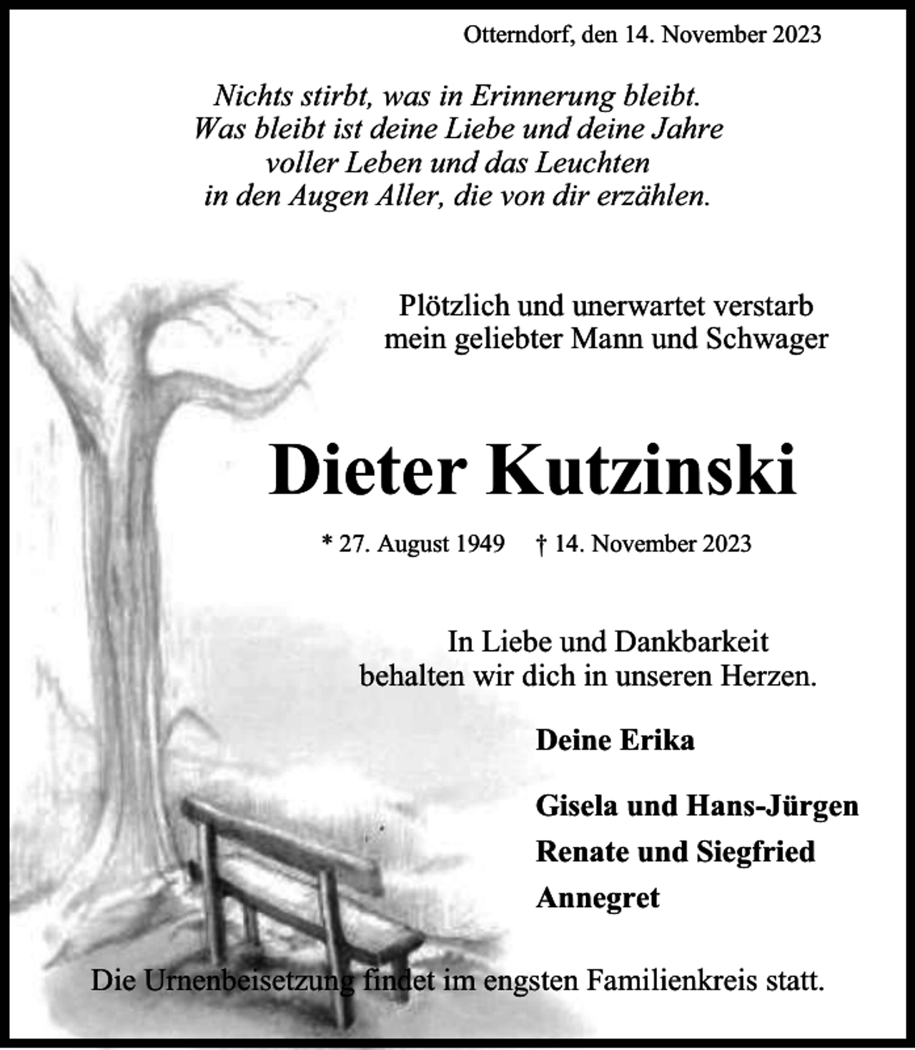 <p>Otterndorf, den 14. November 2023</p><p>Nichts stirbt, was in Erinnerung bleibt.<br />Was bleibt ist deine Liebe und deine Jahre<br />voller Leben und das Leuchten<br />in den Augen Aller, die von dir erzählen.<br />Plötzlich und unerwartet verstarb<br />mein geliebter Mann und Schwager</p><p>Dieter Kutzinski<br />* 27. August 1949</p><p>† 14. November 2023</p><p>In Liebe und Dankbarkeit<br />behalten wir dich in unseren Herzen.<br />Deine Erika<br />Gisela und Hans-Jürgen<br />Renate und Siegfried<br />Annegret<br />Die Urnenbeisetzung findet im engsten Familienkreis statt.</p>