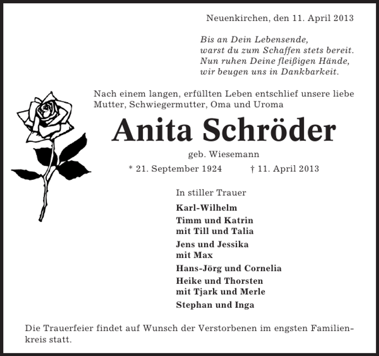<p>Neuenkirchen, den 11. April 2013<br />Bis an Dein Lebensende,<br />warst du zum Schaffen stets bereit.<br />Nun ruhen Deine fleißigen Hände,<br />wir beugen uns in Dankbarkeit.<br />Nach einem langen, erfüllten Leben entschlief unsere liebe<br />Mutter, Schwiegermutter, Oma und Uroma</p><p>Anita Schröder<br />geb. Wiesemann<br />* 21. September 1924</p><p>† 11. April 2013</p><p>In stiller Trauer<br />Karl-Wilhelm<br />Timm und Katrin<br />mit Till und Talia<br />Jens und Jessika<br />mit Max<br />Hans-Jörg und Cornelia<br />Heike und Thorsten<br />mit Tjark und Merle<br />Stephan und Inga<br />Die Trauerfeier findet auf Wunsch der Verstorbenen im engsten Familienkreis statt.</p>