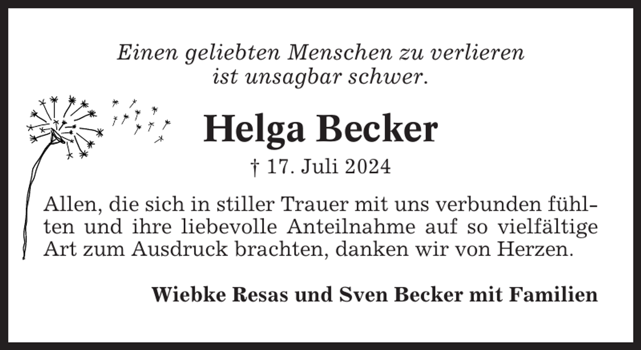 <p>Einen geliebten Menschen zu verlieren<br />ist unsagbar schwer.</p><p>Helga Becker<br />† 17. Juli 2024<br />Allen, die sich in stiller Trauer mit uns verbunden fühlten und ihre liebevolle Anteilnahme auf so vielfältige<br />Art zum Ausdruck brachten, danken wir von Herzen.<br />Wiebke Resas und Sven Becker mit Familien</p>