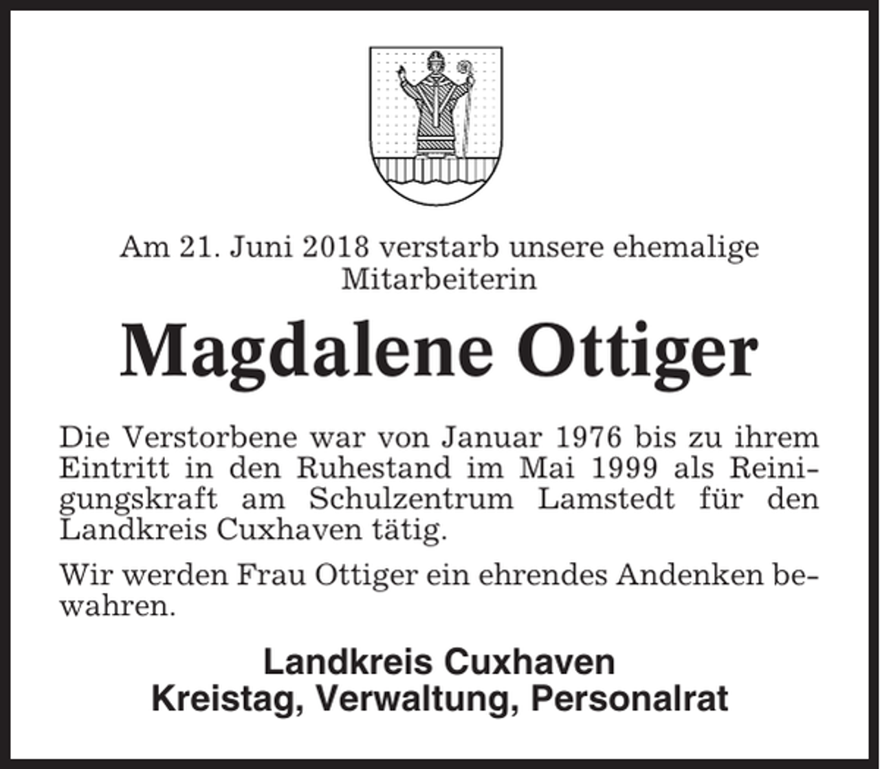 <p>Am 21. Juni 2018 verstarb unsere ehemalige<br />Mitarbeiterin</p><p>Magdalene Ottiger<br />Die Verstorbene war von Januar 1976 bis zu ihrem<br />Eintritt in den Ruhestand im Mai 1999 als Reinigungskraft am Schulzentrum Lamstedt für den<br />Landkreis Cuxhaven tätig.<br />Wir werden Frau Ottiger ein ehrendes Andenken bewahren.</p><p>Landkreis Cuxhaven<br />Kreistag, Verwaltung, Personalrat</p>