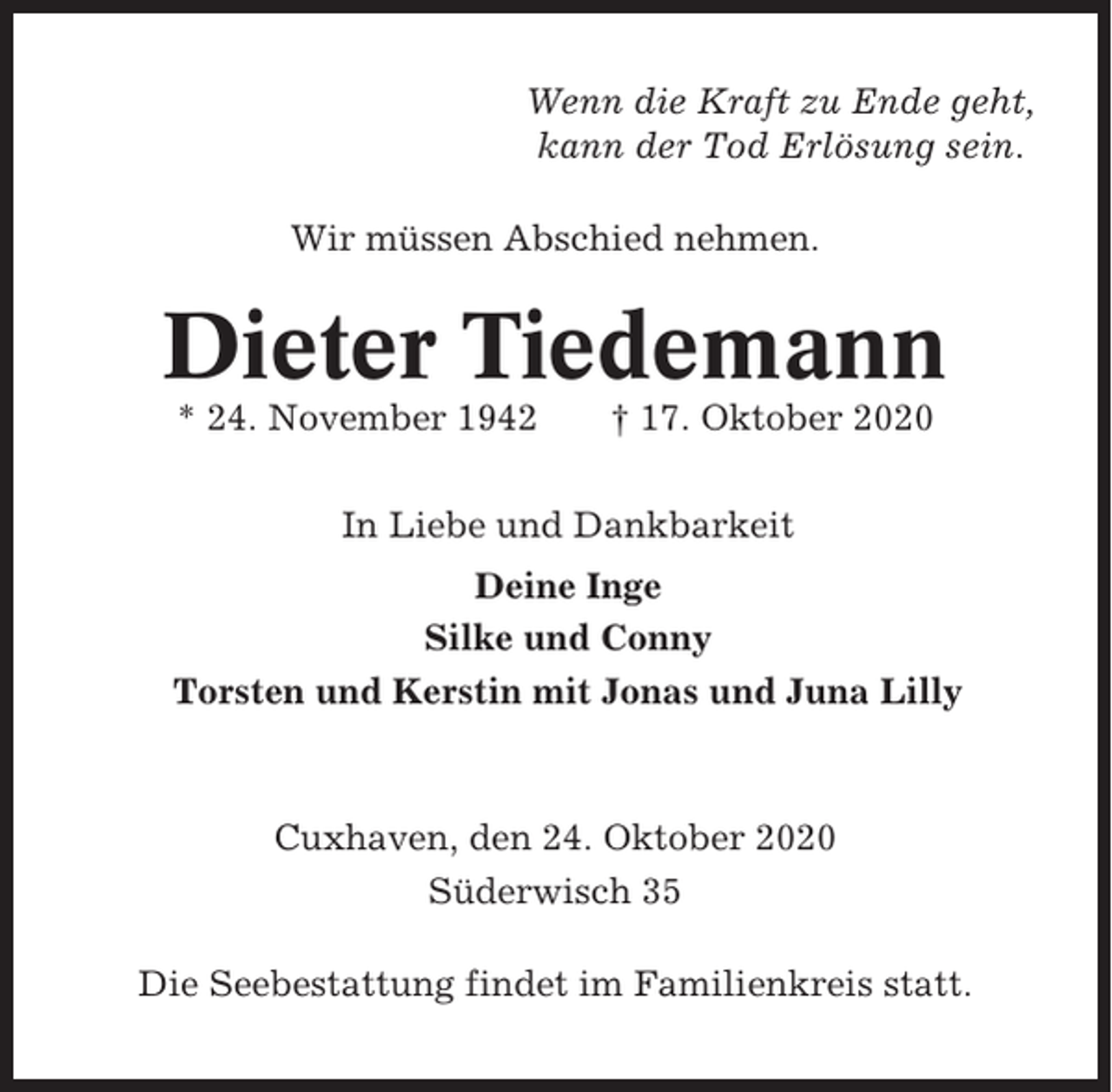 <p>Wenn die Kraft zu Ende geht,<br />kann der Tod Erlösung sein.<br />Wir müssen Abschied nehmen.</p><p>Dieter Tiedemann<br />* 24. November 1942</p><p>† 17. Oktober 2020</p><p>In Liebe und Dankbarkeit<br />Deine Inge<br />Silke und Conny<br />Torsten und Kerstin mit Jonas und Juna Lilly</p><p>Cuxhaven, den 24. Oktober 2020<br />Süderwisch 35<br />Die Seebestattung findet im Familienkreis statt.</p>