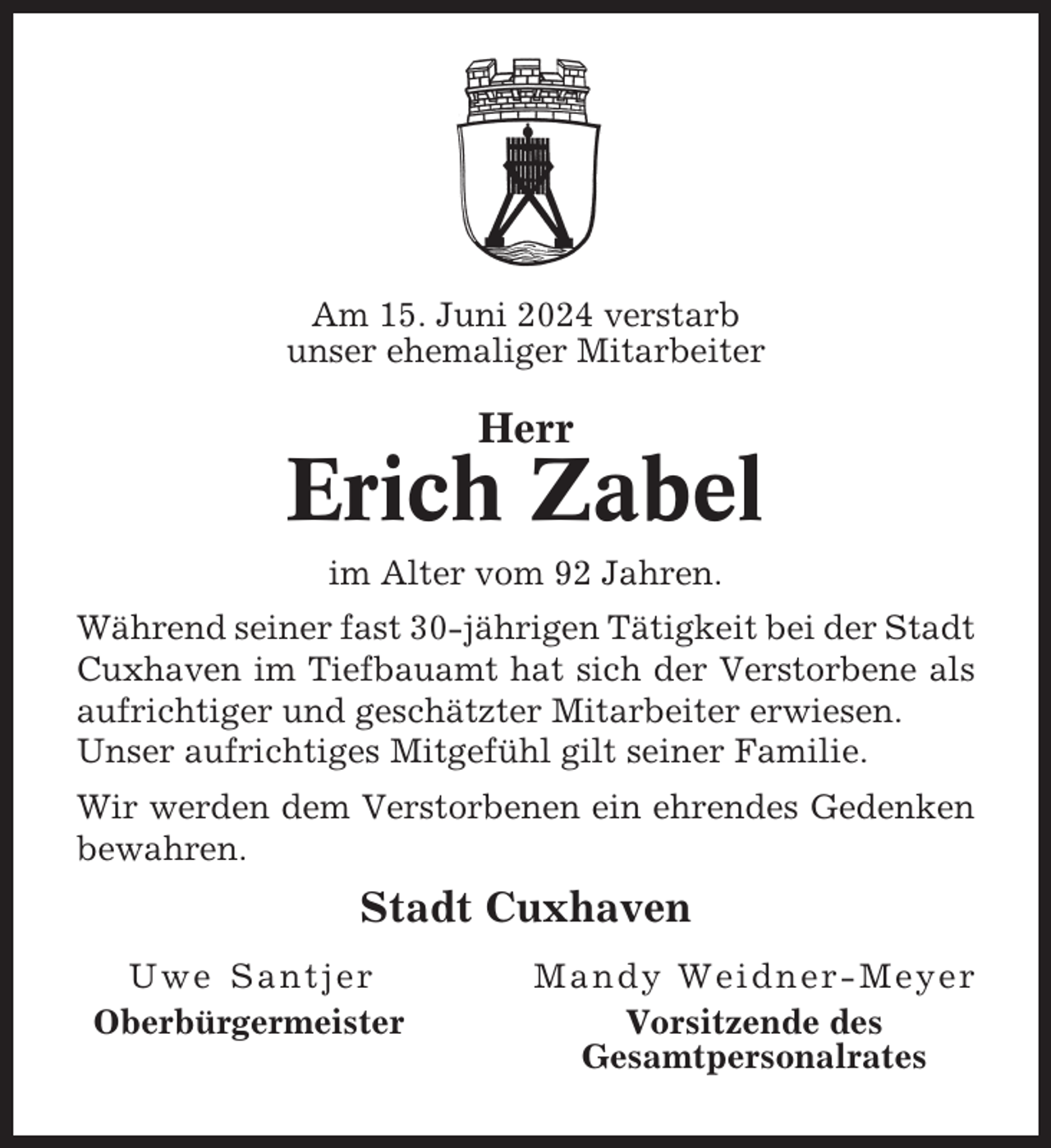 <p>Am 15. Juni 2024 verstarb<br />unser ehemaliger Mitarbeiter</p><p>Herr</p><p>Erich Zabel<br />im Alter vom 92 Jahren.<br />Während seiner fast 30-jährigen Tätigkeit bei der Stadt<br />Cuxhaven im Tiefbauamt hat sich der Verstorbene als<br />aufrichtiger und geschätzter Mitarbeiter erwiesen.<br />Unser aufrichtiges Mitgefühl gilt seiner Familie.<br />Wir werden dem Verstorbenen ein ehrendes Gedenken<br />bewahren.</p><p>Stadt Cuxhaven<br />Uwe Santjer<br />Oberbürgermeister</p><p>Mandy Weidner-Meyer<br />Vorsitzende des<br />Gesamtpersonalrates</p>