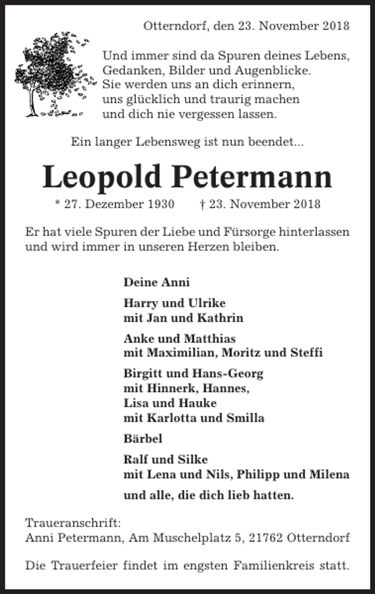 <p>Otterndorf, den 23. November 2018<br />Und immer sind da Spuren deines Lebens,<br />Gedanken, Bilder und Augenblicke.<br />Sie werden uns an dich erinnern,<br />uns glücklich und traurig machen<br />und dich nie vergessen lassen.<br />Ein langer Lebensweg ist nun beendet...</p><p>Leopold Petermann<br />* 27. Dezember 1930</p><p>† 23. November 2018</p><p>Er hat viele Spuren der Liebe und Fürsorge hinterlassen<br />und wird immer in unseren Herzen bleiben.<br />Deine Anni<br />Harry und Ulrike<br />mit Jan und Kathrin<br />Anke und Matthias<br />mit Maximilian, Moritz und Steffi<br />Birgitt und Hans-Georg<br />mit Hinnerk, Hannes,<br />Lisa und Hauke<br />mit Karlotta und Smilla<br />Bärbel<br />Ralf und Silke<br />mit Lena und Nils, Philipp und Milena<br />und alle, die dich lieb hatten.<br />Traueranschrift:<br />Anni Petermann, Am Muschelplatz 5, 21762 Otterndorf<br />Die Trauerfeier findet im engsten Familienkreis statt.</p>