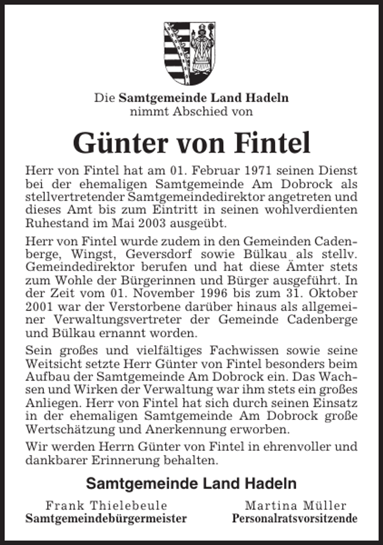 <p>Die Samtgemeinde Land Hadeln<br />nimmt Abschied von</p><p>Günter von Fintel<br />Herr von Fintel hat am 01. Februar 1971 seinen Dienst<br />bei der ehemaligen Samtgemeinde Am Dobrock als<br />stellvertretender Samtgemeindedirektor angetreten und<br />dieses Amt bis zum Eintritt in seinen wohlverdienten<br />Ruhestand im Mai 2003 ausgeübt.<br />Herr von Fintel wurde zudem in den Gemeinden Cadenberge, Wingst, Geversdorf sowie Bülkau als stellv.<br />Gemeindedirektor berufen und hat diese Ämter stets<br />zum Wohle der Bürgerinnen und Bürger ausgeführt. In<br />der Zeit vom 01. November 1996 bis zum 31. Oktober<br />2001 war der Verstorbene darüber hinaus als allgemeiner Verwaltungsvertreter der Gemeinde Cadenberge<br />und Bülkau ernannt worden.<br />Sein großes und vielfältiges Fachwissen sowie seine<br />Weitsicht setzte Herr Günter von Fintel besonders beim<br />Aufbau der Samtgemeinde Am Dobrock ein. Das Wachsen und Wirken der Verwaltung war ihm stets ein großes<br />Anliegen. Herr von Fintel hat sich durch seinen Einsatz<br />in der ehemaligen Samtgemeinde Am Dobrock große<br />Wertschätzung und Anerkennung erworben.<br />Wir werden Herrn Günter von Fintel in ehrenvoller und<br />dankbarer Erinnerung behalten.</p><p>Samtgemeinde Land Hadeln<br />Frank Thielebeule<br />Samtgemeindebürgermeister</p><p>Martina Müller<br />Personalratsvorsitzende</p>