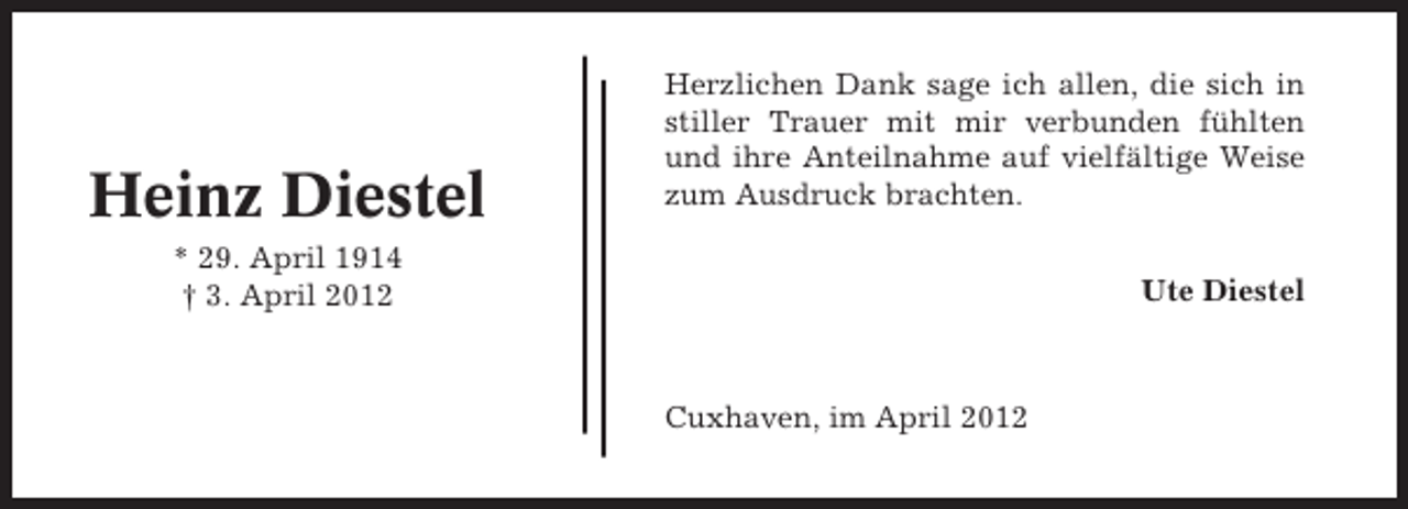 <p>Heinz Diestel</p><p>Herzlichen Dank sage ich allen, die sich in<br />stiller Trauer mit mir verbunden fühlten<br />und ihre Anteilnahme auf vielfältige Weise<br />zum Ausdruck brachten.</p><p>* 29. April 1914<br />† 3. April 2012</p><p>Ute Diestel</p><p>Cuxhaven, im April 2012</p>
