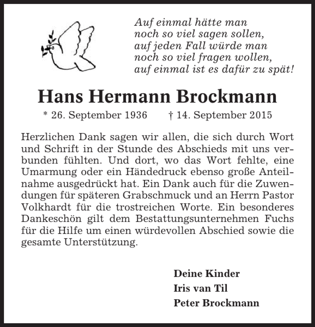 <p>Auf einmal hätte man<br />noch so viel sagen sollen,<br />auf jeden Fall würde man<br />noch so viel fragen wollen,<br />auf einmal ist es dafür zu spät!</p><p>Hans Hermann Brockmann<br />* 26. September 1936</p><p>† 14. September 2015</p><p>Herzlichen Dank sagen wir allen, die sich durch Wort<br />und Schrift in der Stunde des Abschieds mit uns verbunden fühlten. Und dort, wo das Wort fehlte, eine<br />Umarmung oder ein Händedruck ebenso große Anteilnahme ausgedrückt hat. Ein Dank auch für die Zuwendungen für späteren Grabschmuck und an Herrn Pastor<br />Volkhardt für die trostreichen Worte. Ein besonderes<br />Dankeschön gilt dem Bestattungsunternehmen Fuchs<br />für die Hilfe um einen würdevollen Abschied sowie die<br />gesamte Unterstützung.<br />Deine Kinder<br />Iris van Til<br />Peter Brockmann</p>