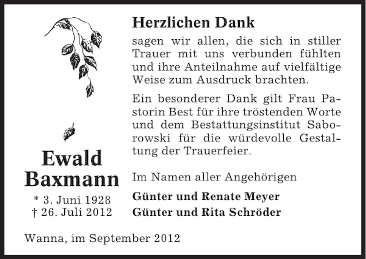 <p>Herzlichen Dank<br />sagen wir allen, die sich in stiller<br />Trauer mit uns verbunden fühlten<br />und ihre Anteilnahme auf vielfältige<br />Weise zum Ausdruck brachten.</p><p>Ewald<br />Baxmann<br />* 3. Juni 1928<br />† 26. Juli 2012</p><p>Ein besonderer Dank gilt Frau Pastorin Best für ihre tröstenden Worte<br />und dem Bestattungsinstitut Saborowski für die würdevolle Gestaltung der Trauerfeier.<br />Im Namen aller Angehörigen<br />Günter und Renate Meyer<br />Günter und Rita Schröder</p><p>Wanna, im September 2012</p>