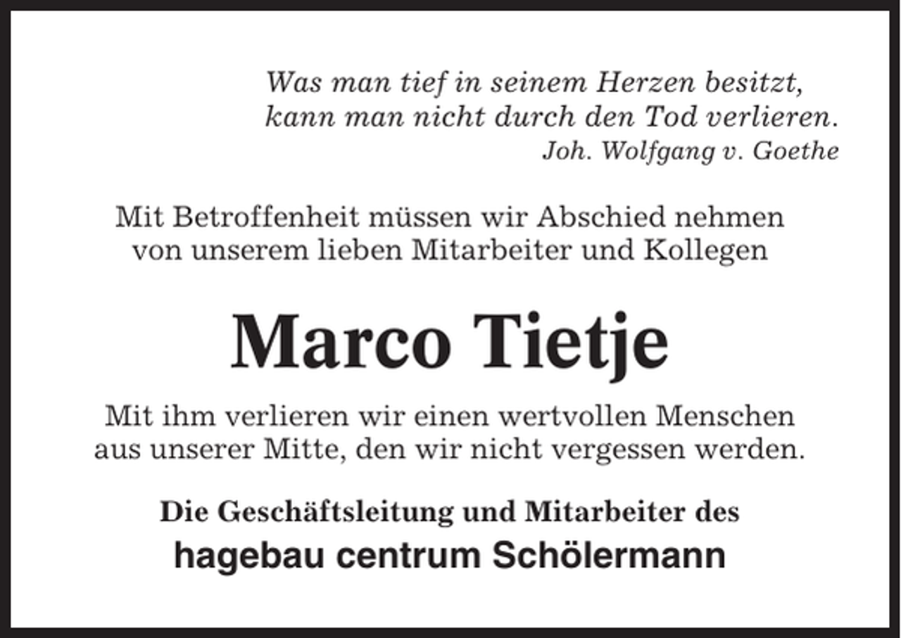 <p>Was man tief in seinem Herzen besitzt,<br />kann man nicht durch den Tod verlieren.<br />Joh. Wolfgang v. Goethe</p><p>Mit Betroffenheit müssen wir Abschied nehmen<br />von unserem lieben Mitarbeiter und Kollegen</p><p>Marco Tietje<br />Mit ihm verlieren wir einen wertvollen Menschen<br />aus unserer Mitte, den wir nicht vergessen werden.<br />Die Geschäftsleitung und Mitarbeiter des</p><p>hagebau centrum Schölermann</p>