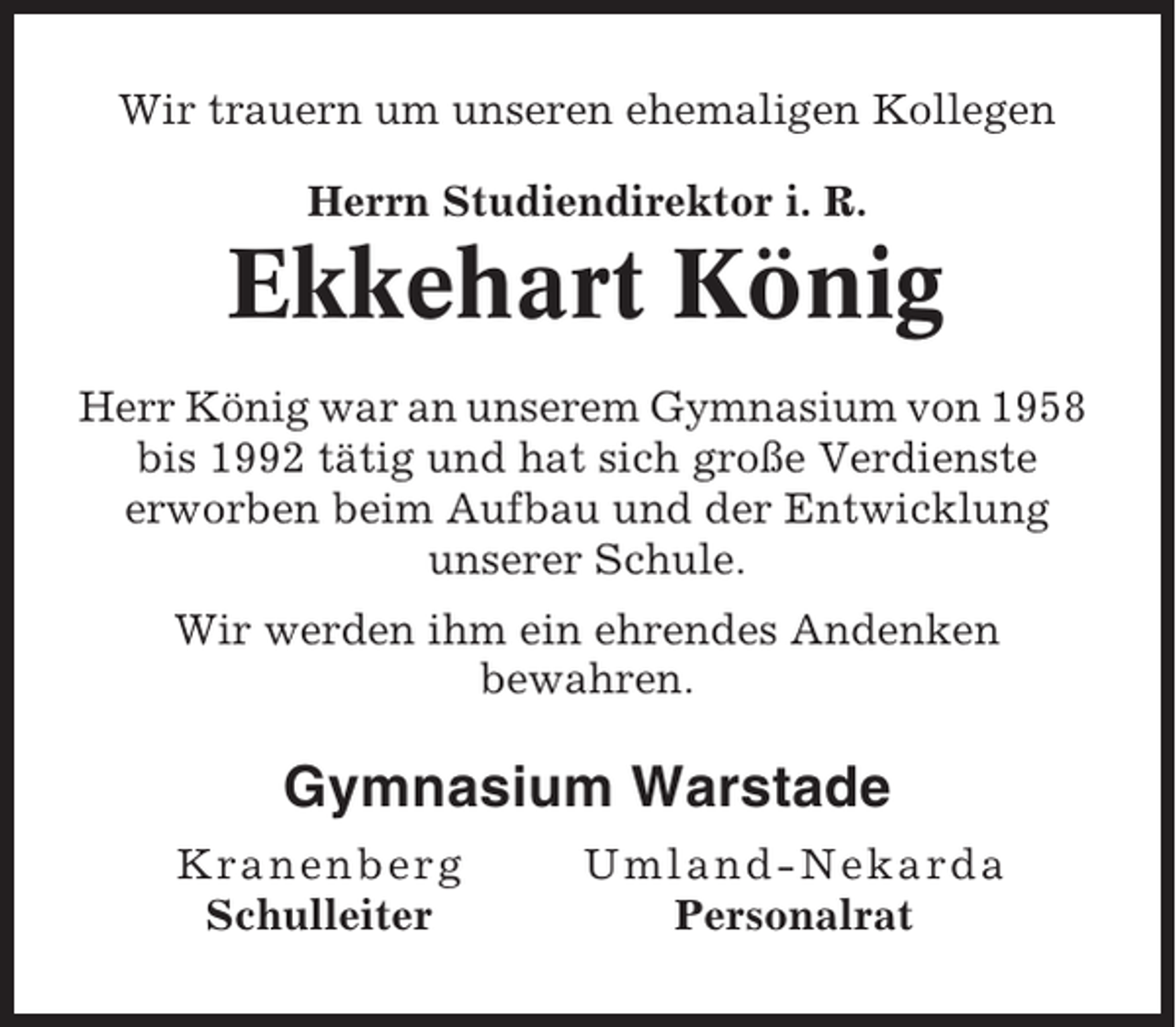 <p>Wir trauern um unseren ehemaligen Kollegen<br />Herrn Studiendirektor i. R.</p><p>Ekkehart König<br />Herr König war an unserem Gymnasium von 1958<br />bis 1992 tätig und hat sich große Verdienste<br />erworben beim Aufbau und der Entwicklung<br />unserer Schule.<br />Wir werden ihm ein ehrendes Andenken<br />bewahren.</p><p>Gymnasium Warstade<br />Kra n en b e rg<br />Schulleiter</p><p>Um l and-Nekar da<br />Personalrat</p>