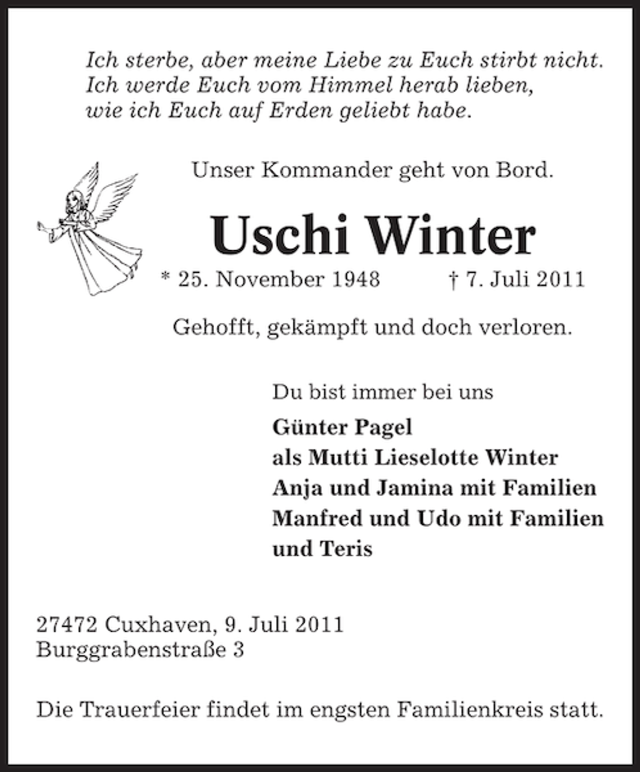 <p>Ich sterbe, aber meine Liebe zu Euch stirbt nicht.<br />Ich werde Euch vom Himmel herab lieben,<br />wie ich Euch auf Erden geliebt habe.<br />Unser Kommander geht von Bord.</p><p>Uschi Winter<br />* 25. November 1948</p><p>† 7. Juli 2011</p><p>Gehofft, gekämpft und doch verloren.<br />Du bist immer bei uns</p><p>Günter Pagel<br />als Mutti Lieselotte Winter<br />Anja und Jamina mit Familien<br />Manfred und Udo mit Familien<br />und Teris<br />27472 Cuxhaven, 9. Juli 2011<br />Burggrabenstraße 3<br />Die Trauerfeier findet im engsten Familienkreis statt.</p>