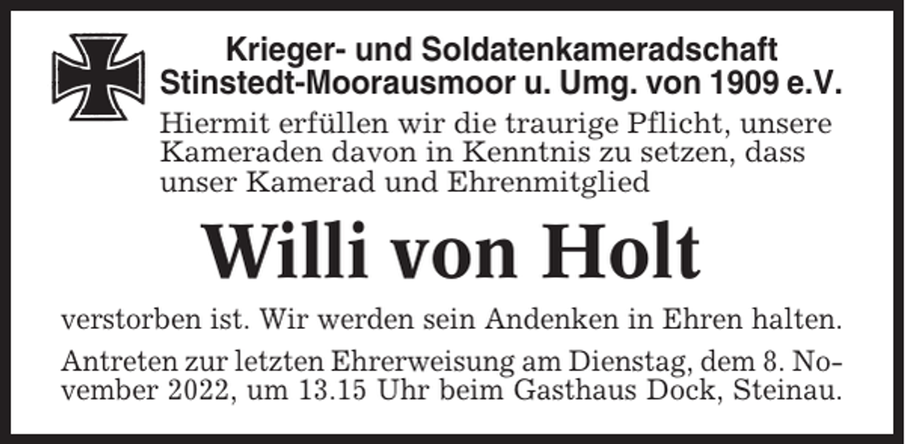 <p>Krieger- und Soldatenkameradschaft<br />Stinstedt-Moorausmoor u. Umg. von 1909 e.V.<br />Hiermit erfüllen wir die traurige Pflicht, unsere<br />Kameraden davon in Kenntnis zu setzen, dass<br />unser Kamerad und Ehrenmitglied</p><p>Willi von Holt<br />verstorben ist. Wir werden sein Andenken in Ehren halten.<br />Antreten zur letzten Ehrerweisung am Dienstag, dem 8. November 2022, um 13.15 Uhr beim Gasthaus Dock, Steinau.</p>