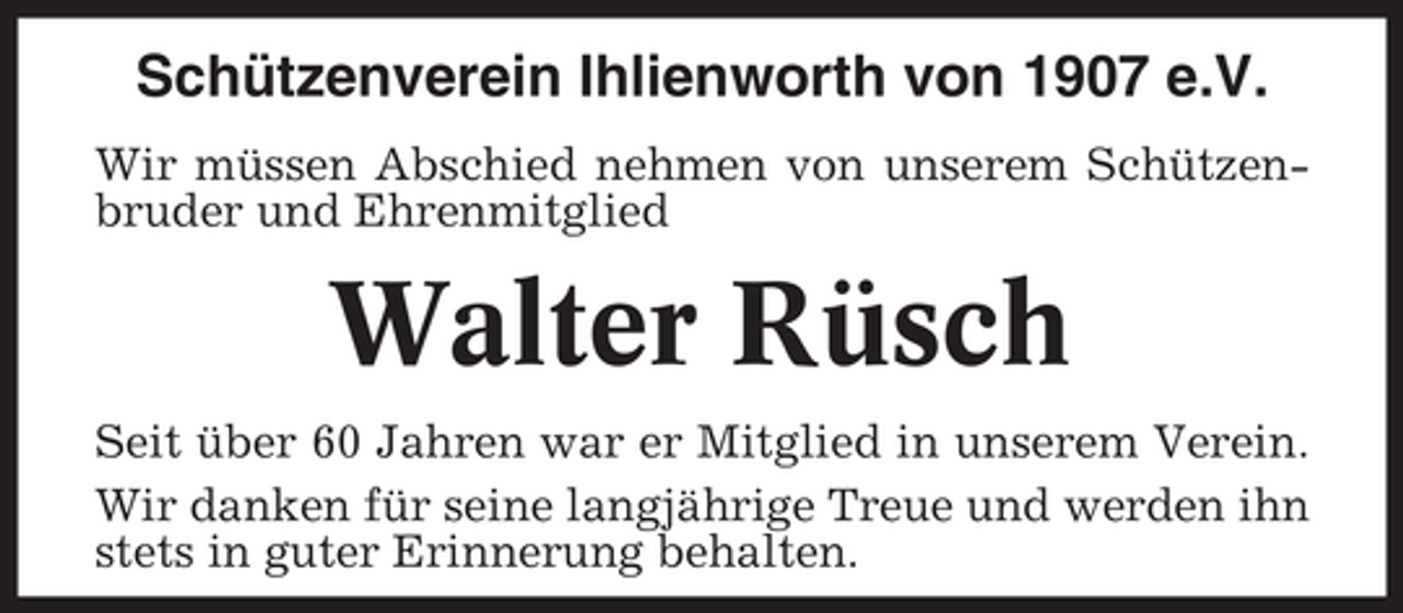 <p>Schützenverein Ihlienworth von 1907 e.V.<br />Wir müssen Abschied nehmen von unserem Schützenbruder und Ehrenmitglied</p><p>Walter Rüsch<br />Seit über 60 Jahren war er Mitglied in unserem Verein.<br />Wir danken für seine langjährige Treue und werden ihn<br />stets in guter Erinnerung behalten.</p>