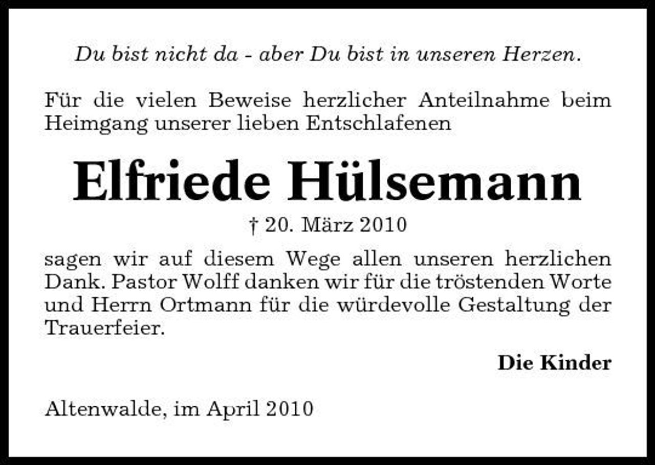 <p>Du bist nicht da - aber Du bist in unseren Herzen. Für die vielen Beweise herzlicher Anteilnahme beim Heimgang unserer lieben Entschlafenen</p><p>Elfriede Hülsemann<br />† 20. März 2010 sagen wir auf diesem Wege allen unseren herzlichen Dank. Pastor Wolff danken wir für die tröstenden Worte und Herrn Ortmann für die würdevolle Gestaltung der Trauerfeier. Die Kinder Altenwalde, im April 2010</p>