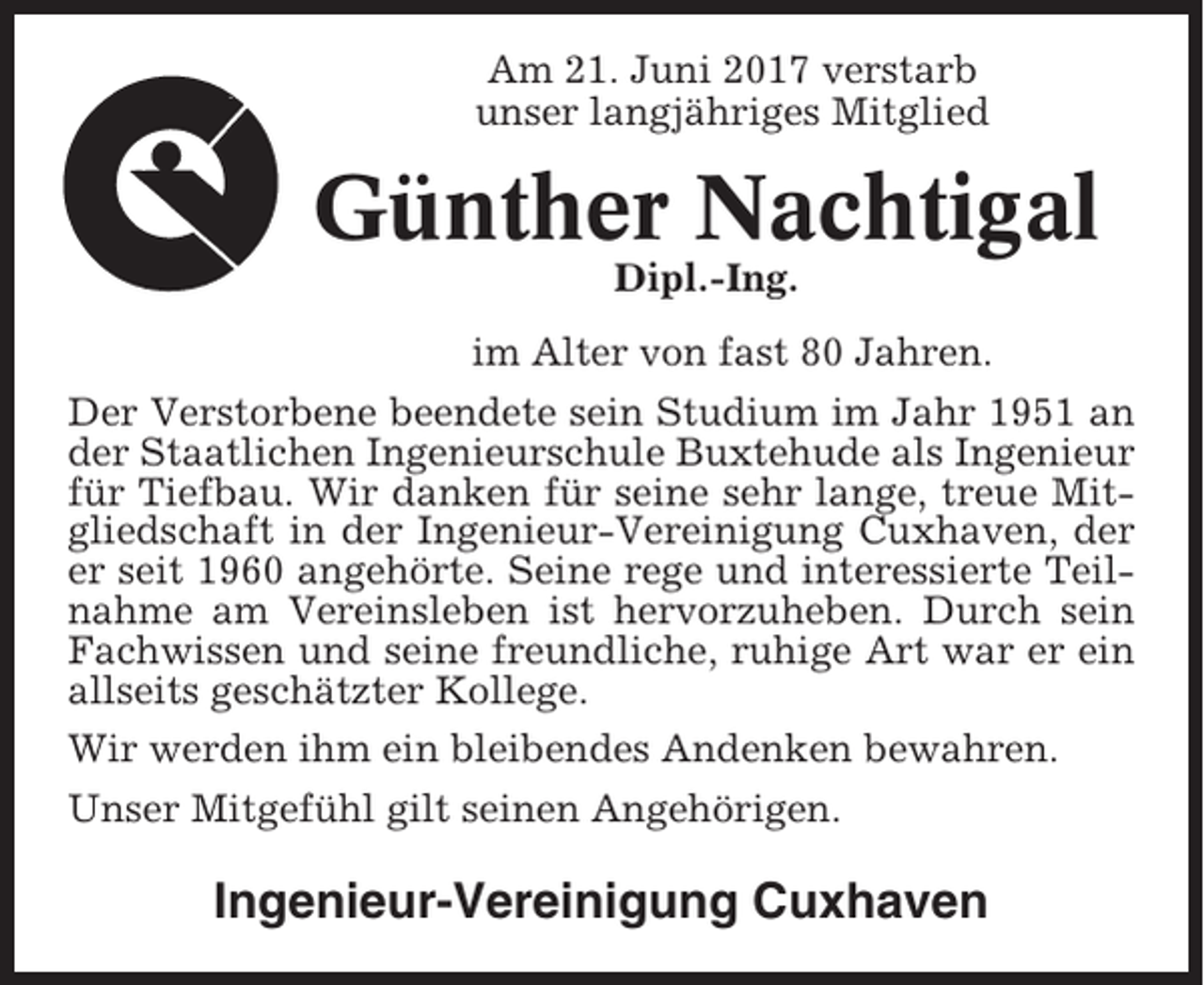 <p>Am 21. Juni 2017 verstarb<br />unser langjähriges Mitglied</p><p>Günther Nachtigal<br />Dipl.-Ing.<br />im Alter von fast 80 Jahren.<br />Der Verstorbene beendete sein Studium im Jahr 1951 an<br />der Staatlichen Ingenieurschule Buxtehude als Ingenieur<br />für Tiefbau. Wir danken für seine sehr lange, treue Mitgliedschaft in der Ingenieur-Vereinigung Cuxhaven, der<br />er seit 1960 angehörte. Seine rege und interessierte Teilnahme am Vereinsleben ist hervorzuheben. Durch sein<br />Fachwissen und seine freundliche, ruhige Art war er ein<br />allseits geschätzter Kollege.<br />Wir werden ihm ein bleibendes Andenken bewahren.<br />Unser Mitgefühl gilt seinen Angehörigen.</p><p>Ingenieur-Vereinigung Cuxhaven</p>