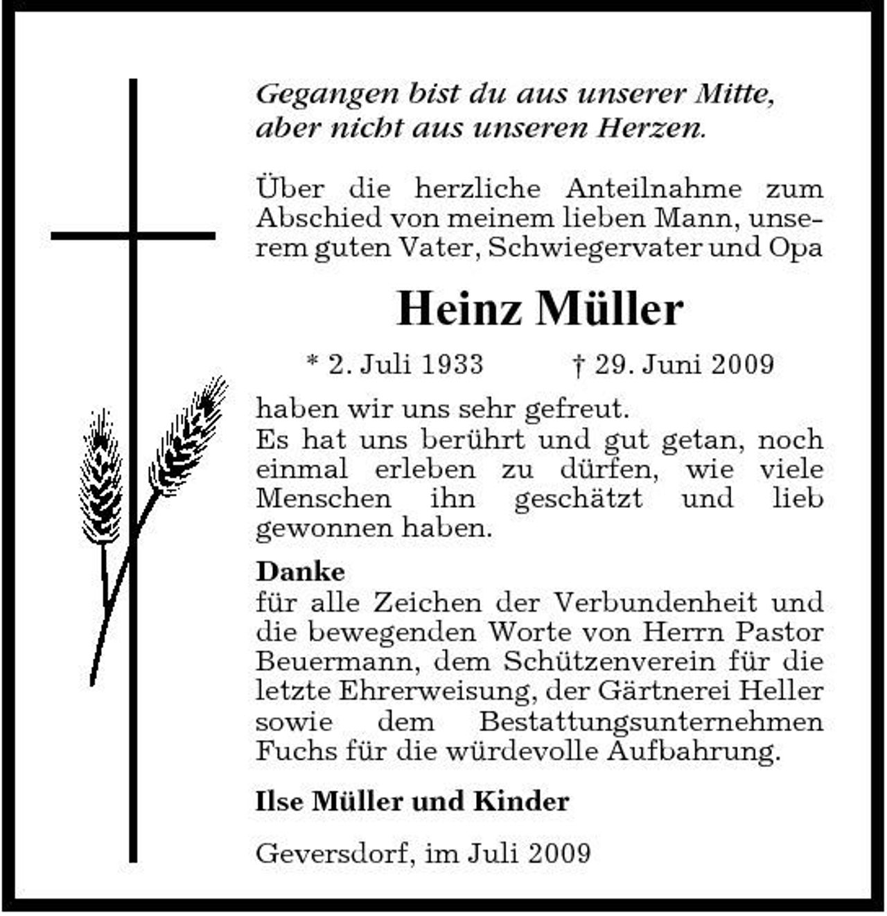 <p>Gegangen bist du aus unserer Mitte, aber nicht aus unseren Herzen.<br />Über die herzliche Anteilnahme zum Abschied von meinem lieben Mann, unserem guten Vater, Schwiegervater und Opa</p><p>Heinz Müller<br />* 2. Juli 1933 † 29. Juni 2009 haben wir uns sehr gefreut. Es hat uns berührt und gut getan, noch einmal erleben zu dürfen, wie viele Menschen ihn geschätzt und lieb gewonnen haben. Danke für alle Zeichen der Verbundenheit und die bewegenden Worte von Herrn Pastor Beuermann, dem Schützenverein für die letzte Ehrerweisung, der Gärtnerei Heller sowie dem Bestattungsunternehmen Fuchs für die würdevolle Aufbahrung. Ilse Müller und Kinder Geversdorf, im Juli 2009</p>