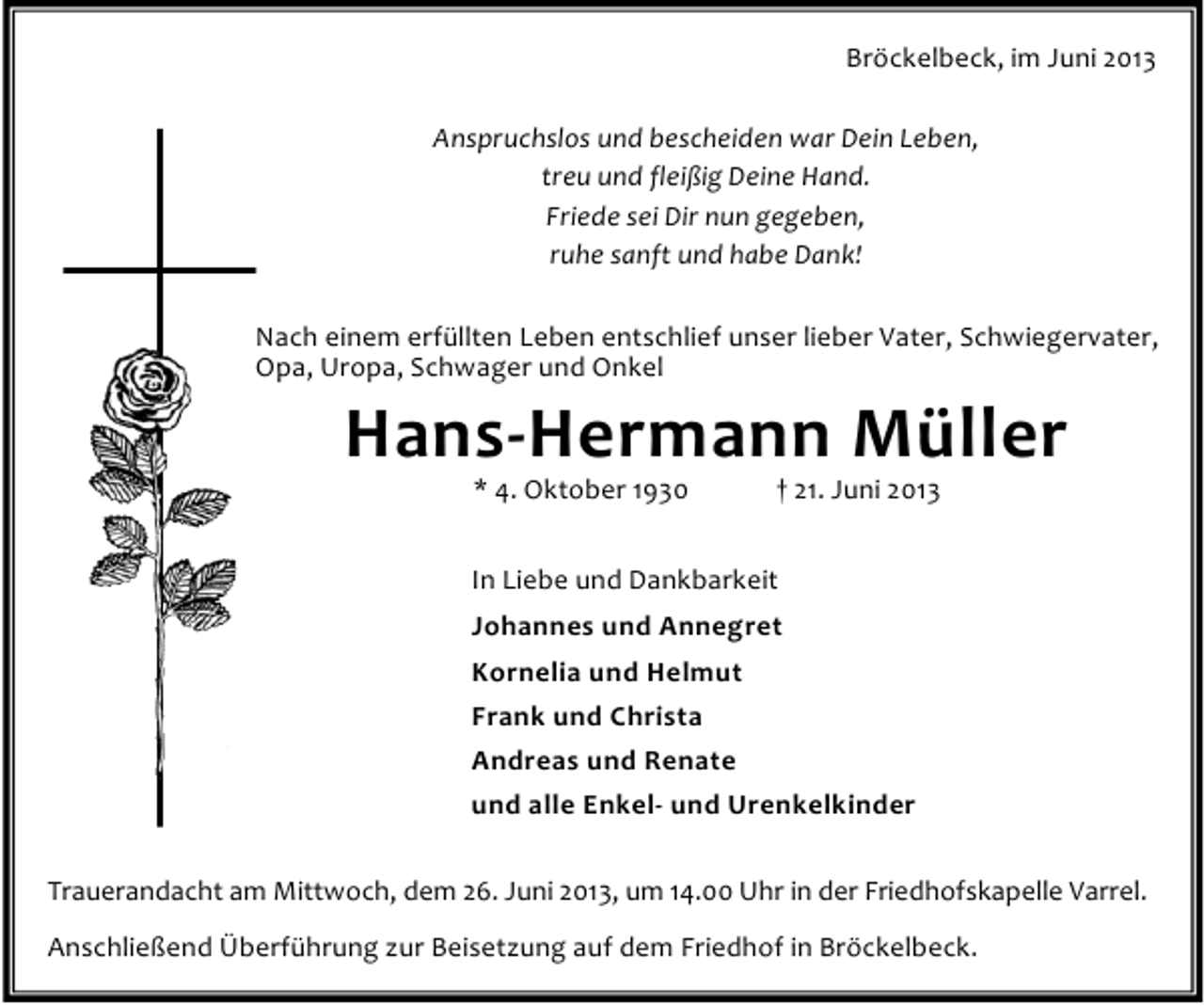 <p>Bröckelbeck, im Juni 2013<br />Anspruchslos und bescheiden war Dein Leben,<br />treu und fleißig Deine Hand.<br />Friede sei Dir nun gegeben,<br />ruhe sanft und habe Dank!<br />Nach einem erfüllten Leben entschlief unser lieber Vater, Schwiegervater,<br />Opa, Uropa, Schwager und Onkel</p><p>Hans-Hermann Müller<br />* 4. Oktober 1930</p><p>† 21. Juni 2013</p><p>In Liebe und Dankbarkeit<br />Johannes und Annegret<br />Kornelia und Helmut<br />Frank und Christa<br />Andreas und Renate<br />und alle Enkel- und Urenkelkinder<br />Trauerandacht am Mittwoch, dem 26. Juni 2013, um 14.00 Uhr in der Friedhofskapelle Varrel.<br />Anschließend Überführung zur Beisetzung auf dem Friedhof in Bröckelbeck.</p>
