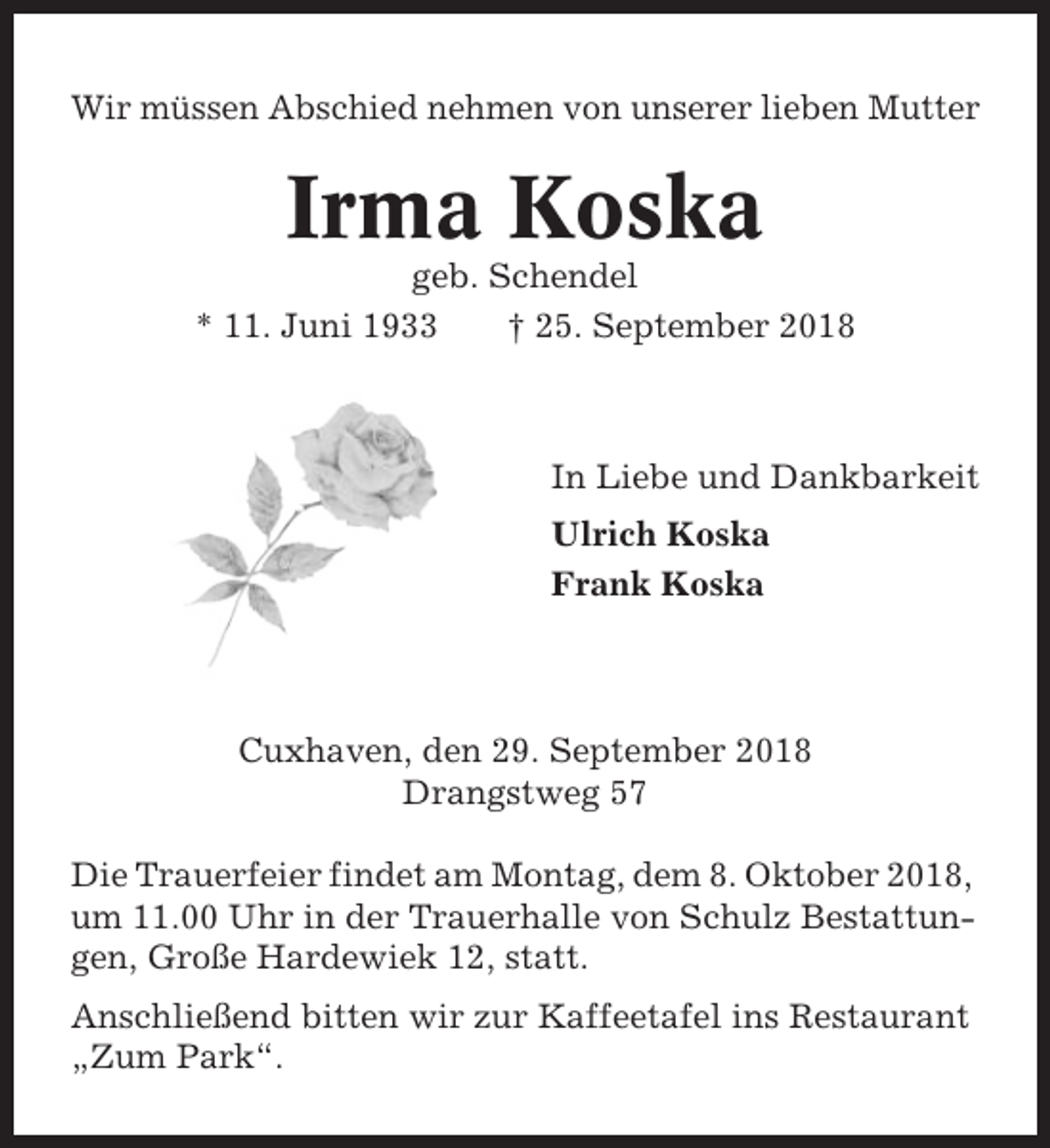 <p>Wir müssen Abschied nehmen von unserer lieben Mutter</p><p>Irma Koska<br />geb. Schendel<br />* 11. Juni 1933<br />† 25. September 2018</p><p>In Liebe und Dankbarkeit<br />Ulrich Koska<br />Frank Koska</p><p>Cuxhaven, den 29. September 2018<br />Drangstweg 57<br />Die Trauerfeier findet am Montag, dem 8. Oktober 2018,<br />um 11.00 Uhr in der Trauerhalle von Schulz Bestattungen, Große Hardewiek 12, statt.<br />Anschließend bitten wir zur Kaffeetafel ins Restaurant<br />„Zum Park“.</p>