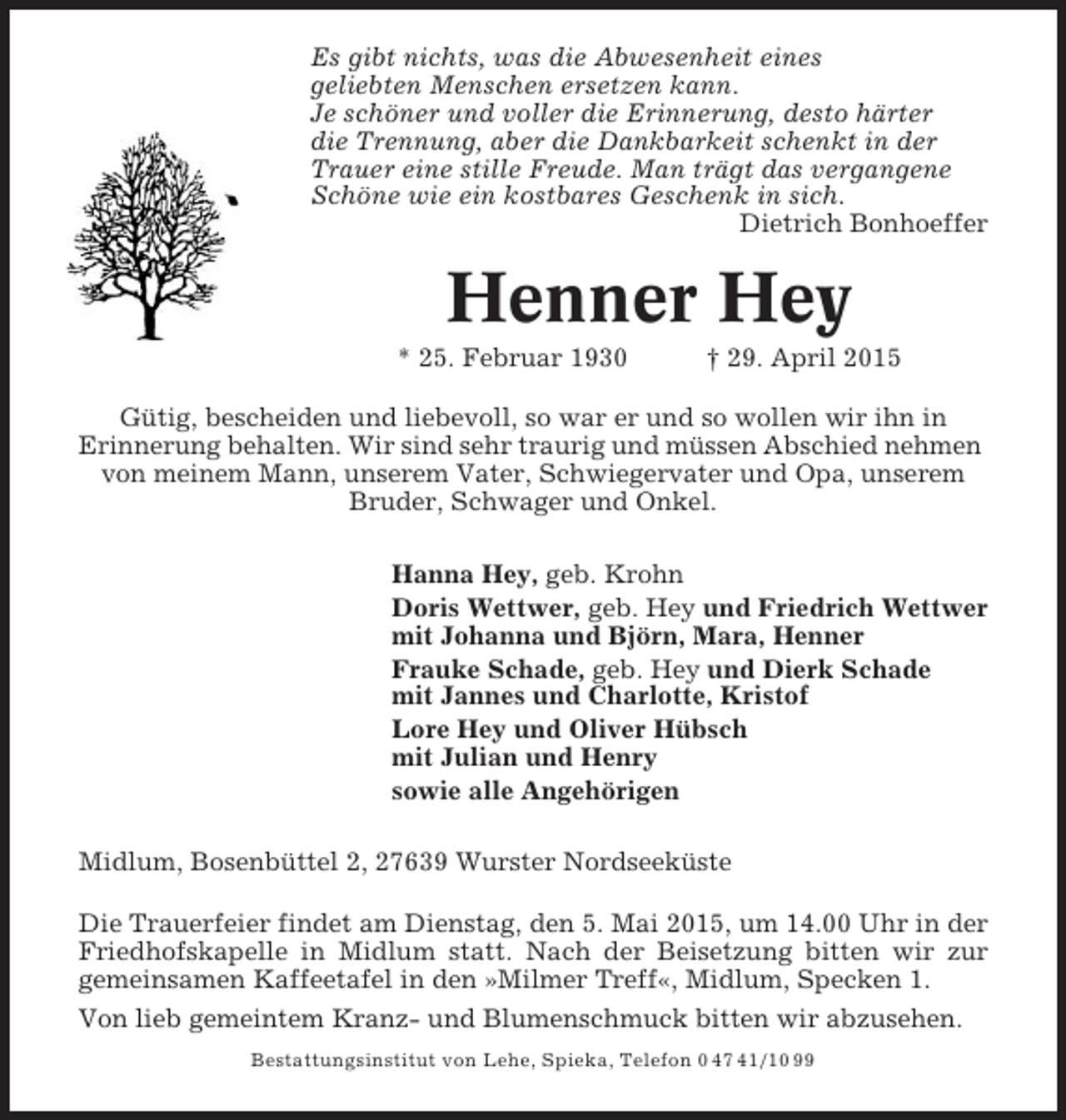 <p>Es gibt nichts, was die Abwesenheit eines<br />geliebten Menschen ersetzen kann.<br />Je schöner und voller die Erinnerung, desto härter<br />die Trennung, aber die Dankbarkeit schenkt in der<br />Trauer eine stille Freude. Man trägt das vergangene<br />Schöne wie ein kostbares Geschenk in sich.<br />Dietrich Bonhoeffer</p><p>Henner Hey<br />* 25. Februar 1930</p><p>† 29. April 2015</p><p>Gütig, bescheiden und liebevoll, so war er und so wollen wir ihn in<br />Erinnerung behalten. Wir sind sehr traurig und müssen Abschied nehmen<br />von meinem Mann, unserem Vater, Schwiegervater und Opa, unserem<br />Bruder, Schwager und Onkel.<br />Hanna Hey, geb. Krohn<br />Doris Wettwer, geb. Hey und Friedrich Wettwer<br />mit Johanna und Björn, Mara, Henner<br />Frauke Schade, geb. Hey und Dierk Schade<br />mit Jannes und Charlotte, Kristof<br />Lore Hey und Oliver Hübsch<br />mit Julian und Henry<br />sowie alle Angehörigen<br />Midlum, Bosenbüttel 2, 27639 Wurster Nordseeküste<br />Die Trauerfeier findet am Dienstag, den 5. Mai 2015, um 14.00 Uhr in der<br />Friedhofskapelle in Midlum statt. Nach der Beisetzung bitten wir zur<br />gemeinsamen Kaffeetafel in den »Milmer Treff«, Midlum, Specken 1.<br />Von lieb gemeintem Kranz- und Blumenschmuck bitten wir abzusehen.<br />Bestattungsinstitut von Lehe, Spieka, Telefon 0 47 41/10 99</p>