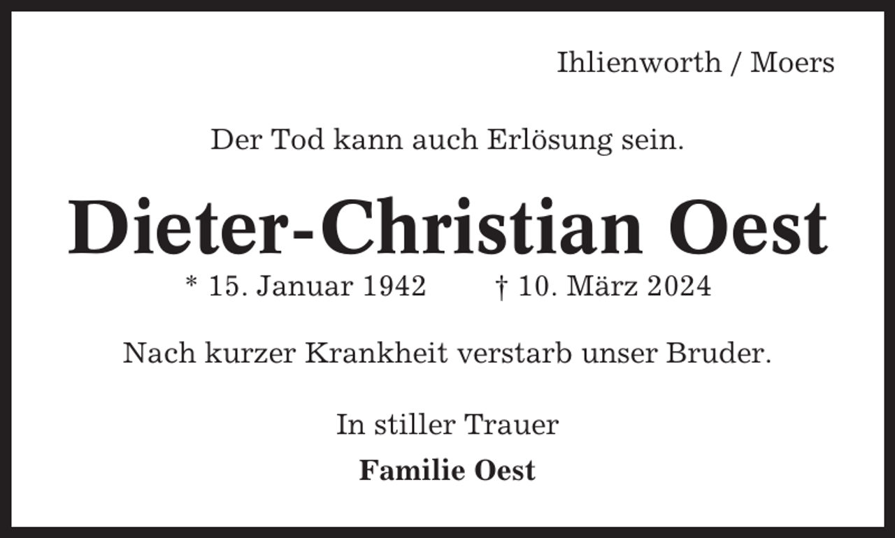 <p>Ihlienworth / Moers<br />Der Tod kann auch Erlösung sein.</p><p>Dieter-Christian Oest<br />* 15. Januar 1942</p><p>† 10. März 2024</p><p>Nach kurzer Krankheit verstarb unser Bruder.<br />In stiller Trauer<br />Familie Oest</p>