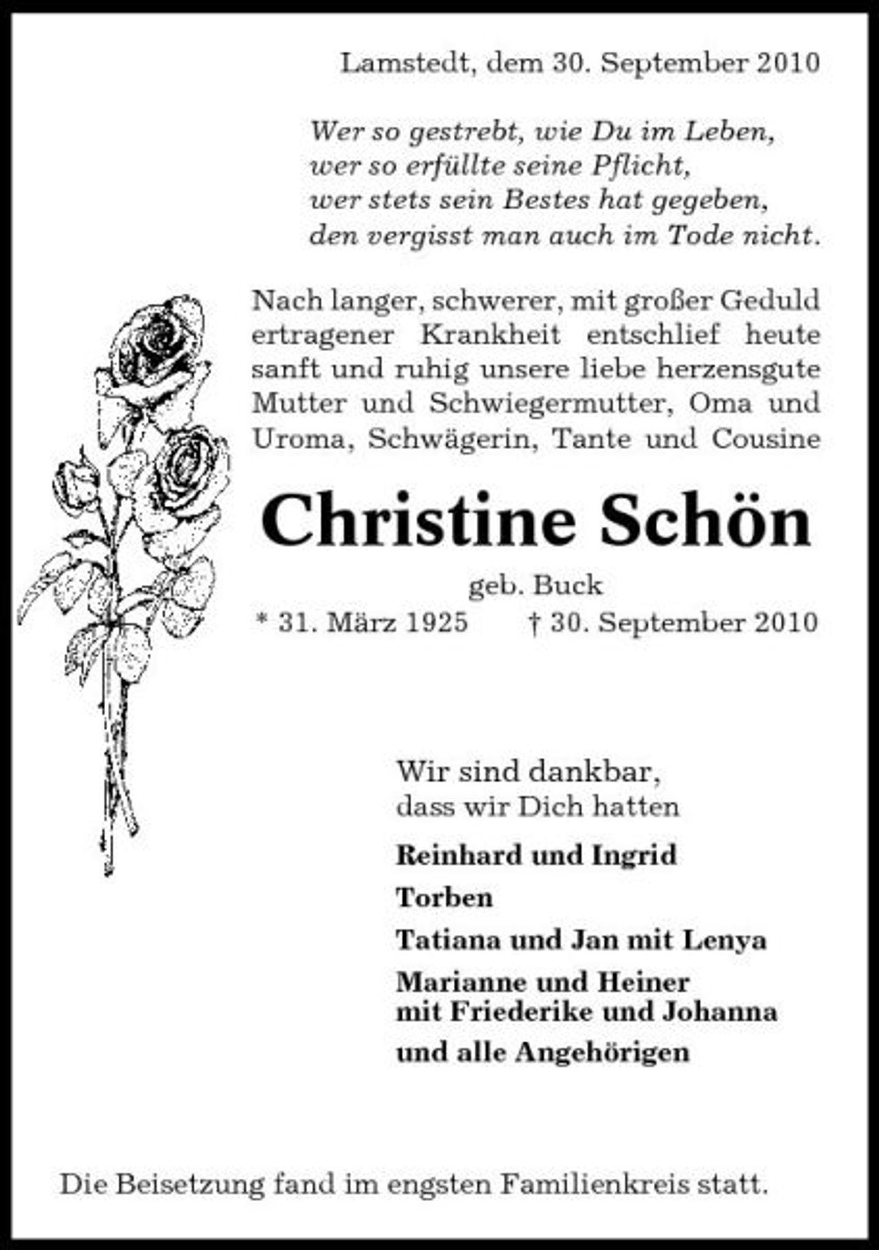 <p>Lamstedt, dem 30. September 2010 Wer so gestrebt, wie Du im Leben, wer so erfüllte seine Pflicht, wer stets sein Bestes hat gegeben, den vergisst man auch im Tode nicht. Nach langer, schwerer, mit großer Geduld ertragener Krankheit entschlief heute sanft und ruhig unsere liebe herzensgute Mutter und Schwiegermutter, Oma und Uroma, Schwägerin, Tante und Cousine</p><p>Christine Schön<br />geb. Buck * 31. März 1925 † 30. September 2010</p><p>Wir sind dankbar,<br />dass wir Dich hatten Reinhard und Ingrid Torben Tatiana und Jan mit Lenya Marianne und Heiner mit Friederike und Johanna und alle Angehörigen</p><p>Die Beisetzung fand im engsten Familienkreis statt.</p>
