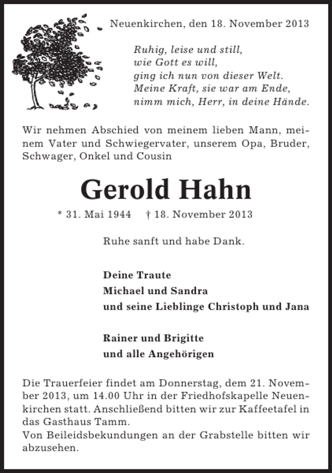 <p>Neuenkirchen, den 18. November 2013<br />Ruhig, leise und still,<br />wie Gott es will,<br />ging ich nun von dieser Welt.<br />Meine Kraft, sie war am Ende,<br />nimm mich, Herr, in deine Hände.<br />Wir nehmen Abschied von meinem lieben Mann, meinem Vater und Schwiegervater, unserem Opa, Bruder,<br />Schwager, Onkel und Cousin</p><p>Gerold Hahn<br />* 31. Mai 1944</p><p>† 18. November 2013</p><p>Ruhe sanft und habe Dank.<br />Deine Traute<br />Michael und Sandra<br />und seine Lieblinge Christoph und Jana<br />Rainer und Brigitte<br />und alle Angehörigen<br />Die Trauerfeier findet am Donnerstag, dem 21. November 2013, um 14.00 Uhr in der Friedhofskapelle Neuenkirchen statt. Anschließend bitten wir zur Kaffeetafel in<br />das Gasthaus Tamm.<br />Von Beileidsbekundungen an der Grabstelle bitten wir<br />abzusehen.</p>