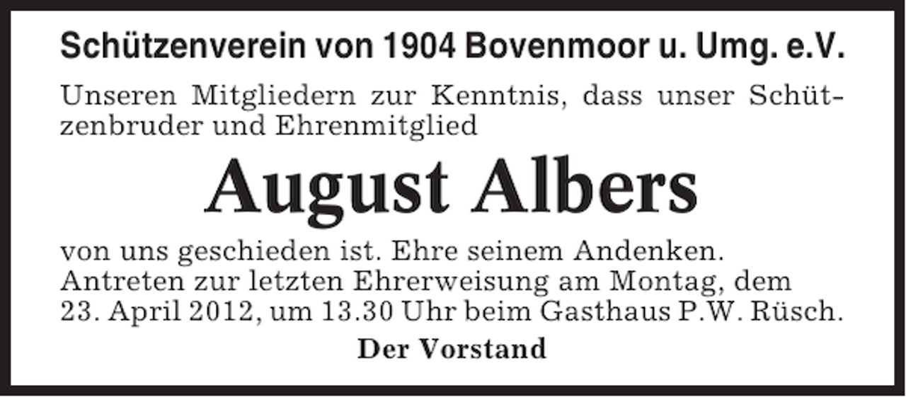 <p>Schützenverein von 1904 Bovenmoor u. Umg. e.V.<br />Unseren Mitgliedern zur Kenntnis, dass unser Schützenbruder und Ehrenmitglied</p><p>August Albers<br />von uns geschieden ist. Ehre seinem Andenken.<br />Antreten zur letzten Ehrerweisung am Montag, dem<br />23. April 2012, um 13.30 Uhr beim Gasthaus P.W. Rüsch.<br />Der Vorstand</p>