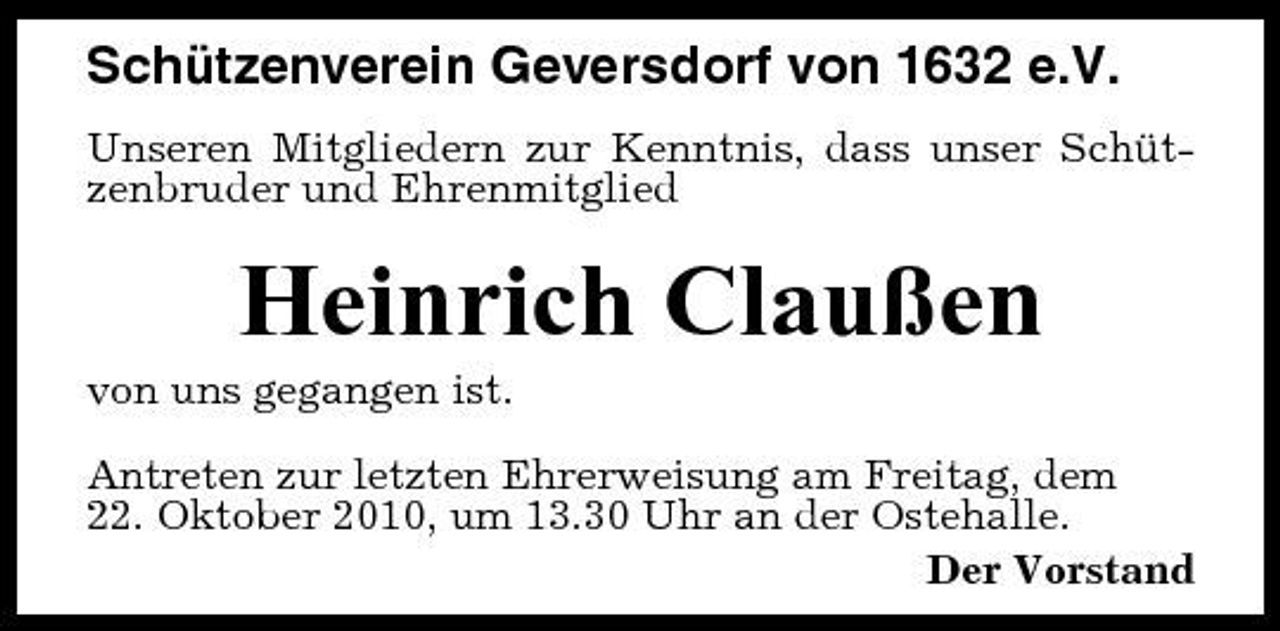 <p>Schützenverein Geversdorf von 1632 e.V.<br />Unseren Mitgliedern zur Kenntnis, dass unser Schützenbruder und Ehrenmitglied</p><p>Heinrich Claußen<br />von uns gegangen ist. Antreten zur letzten Ehrerweisung am Freitag, dem 22. Oktober 2010, um 13.30 Uhr an der Ostehalle. Der Vorstand</p>
