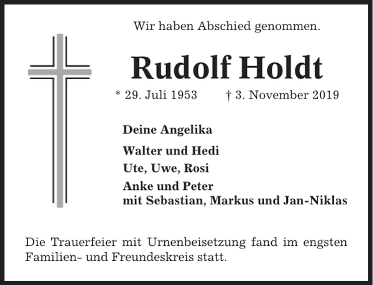 <p>Wir haben Abschied genommen.</p><p>Rudolf Holdt<br />* 29. Juli 1953</p><p>† 3. November 2019</p><p>Deine Angelika<br />Walter und Hedi<br />Ute, Uwe, Rosi<br />Anke und Peter<br />mit Sebastian, Markus und Jan-Niklas<br />Die Trauerfeier mit Urnenbeisetzung fand im engsten<br />Familien- und Freundeskreis statt.</p>
